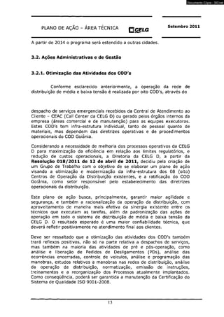 PLANO DE AÇÃO - ÁREA TÉCNICA « CELG 
ruurmm 
A partir de 2014 o programa será estendido a outras cidades. 
3.2. Ações Administrativas e de Gestão 
Setembro 2011 
3.2.1. Otimização das Atividades dos COD's 
Conforme esclarecido anteriormente, a operação da rede de 
distribuição de média e baixa tensão é realizada por oito COD's, através do 
despacho de serviços emergenciais recebidos da Central de Atendimento ao 
Cliente - CEAC (Call Center da CELG D) ou gerado pelos órgãos internos da 
empresa (áreas comercial e de manutenção) para as equipes executoras. 
Estes COD's tem infra-estrutura individual, tanto de pessoal quanto de 
materiais, mas dependem das diretrizes operativas e de procedimentos 
operacionais do COD Goiânia. 
Considerando a necessidade de melhoria dos processos operativos da CELG 
D para maximização da eficiência em relação aos limites regulatórios, e 
redução de custos operacionais, a Diretoria da CELG D, a partir da 
Resolução 018/2011 de 12 de abril de 2011, decidiu pela criação de 
um Grupo de Trabalho com o objetivo de se elaborar um plano de ação 
visando a otimização e modernização da infra-estrutura dos 08 (oito) 
Centros de Operação da Distribuição existentes, e a ratificação do COD 
Goiânia, como setor responsável pelo estabelecimento das diretrizes 
operacionais da distribuição. 
Este plano de ação busca, principalmente, garantir maior agilidade e 
segurança, e também a racionalização da operação da distribuição, com 
aproveitamento de maneira mais efetiva da sinergia existente entre os 
técnicos que executam as tarefas, além da padronização das ações de 
operação em todo o sistema de distribuição de média e baixa tensão da 
CELG D. O resultado esperado é uma maior confiabilidade técnica, que 
deverá refletir positivamente no atendimento final aos clientes. 
Deve ser ressaltado que a otimização das atividades dos COD's também 
trará reflexos positivos, não só na parte relativa a despachos de serviços, 
mas também na maioria das atividades de pré e pós-operação, como 
análise e liberação de Pedidos de Desligamentos (PDs), análise das 
ocorrências encerradas, controle de veículos, análise e programação das 
manobras, estudos relativos a manobras nas redes de distribuição, análise 
da operação da distribuição, normatização, emissão de instruções, 
treinamentos e a reorganização dos Processos atualmente implantados. 
Como conseqüência, poderá ser garantida a manutenção da Certificação do 
Sistema de Qualidade ISO 9001-2008. 
13 
Documento Cópia - SICnet 
 