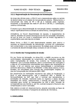 PLANO DE AÇÃO - ÁREA TÉCNICA H C E U S Setembro 2011 
H M Í aneucia 
3.2.2. Regionalização da Manutenção de Subestações 
Ao longo dos últimos anos, a CELG D vem empreendendo ações no sentido 
de descentralizar as atividades de manutenção do sistema. Efetivamente, a 
manutenção das redes de MT e BT já é realizada pelas regionais. 
Entretanto, a manutenção das redes AT (69 KV e 138 KV), e subestações, 
continua centralizada. 
É intuitivo que a descentralização da manutenção destas instalações poderá 
reduzir significativamente os tempos de atendimento, e desligamentos por 
emergência, se houver disponibilidade de equipes, e equipamentos de 
reserva, alocados em pontos estratégicos da área de concessão. Entretanto, 
há que se levar em conta o compromisso com os limites regutatórios e 
orçamentários para este tipo de atividade. 
Dessa forma, a CELG D está desenvolvendo estudos para concluir o 
processo de descentralização da manutenção, inclusive em subestações, 
sem comprometer o seu custo operacional. No estágio atual, estima-se que 
o processo de descentralização esteja concluído em até 24 meses. 
3.2.3. Gestão das Transgressões de tensão 
Em seu Termo de Intimação, na alínea B l l , a ANEEL enumerou as não 
conformidades relacionadas ao cumprimento das resoluções específicas 
sobre transgressões de tensão. Fica evidente na "Caracterização do 
Problema", que o principal obstáculo para o cumprimento das resoluções é 
a falta de um procedimento sistematizado para registro das reclamações de 
tensão, e de um sistema que possua rastreabilidade e confiabilidade, 
conforme determina o Módulo 8 do PRODIST. A falta deste sistema implica, 
também, em dificuldades para controle das compensações exigidas, em 
caso de transgressão dos indicadores DRP e DRC. 
Em atendimento às notificações resultantes das ações de fiscalização, a 
CELG D está desenvolvendo, sob a plataforma SIG, o Módulo de 
Serviços/Medição do SGT que fará o controle dos atendimentos e 
solicitações de medição, mantendo todos os registros e dados técnicos 
levantados em campo, cadastramento e controle dos serviços e obras 
realizadas para corrigir as transgressões de DRP e DRC, emissão de 
correspondências aos clientes e, por fim, controle temporal e financeiro das 
compensações a serem realizadas. 
Este sistema já está em desenvolvimento, estando concluídas as fases de 
mapeamento do processo e fluxograma do sistema de informática. 
4. CONCLUSÕES 
14 
Documento Cópia - SICnet 
 
