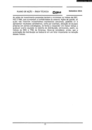 PLANO DE AÇÃO - ÁREA TÉCNICA rjCELG Setembro 2011 
gmemcao 
As ações de investimento propostas tendem a minimizar os índices de DEC, 
FEC e TMA, pois aumentam a confiabilidade do sistema. Ações de gestão, as 
quais não incorrem investimentos expressivos adicionais, poderão vir a 
apresentar resultados satisfatórios, como por exemplo, alocação de equipes 
próprias em pontos estratégicos, de forma a responder em menor tempo a 
qualquer avaria causada no sistema de distribuição, otimizando, assim, os 
índices de DEC e TMA da Empresa. Deve-se considerar, ainda, que a 
automação da distribuição se traduzirá em um fator importante na redução 
desses índices. 
15 
Documento Cópia - SICnet 
 