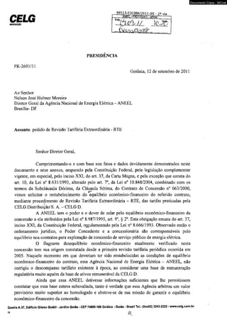 CELG mjtbimjçío 
48513.030386/2011-nn - 2a via 
PRESIDÊNCIA 
PR-2691/11 
ANEtL -PEPTCCQIO -GERAI 
Goiânia, 12 de setembro de 2011 
Ao Senhor 
Nelson José Hubner Moreira 
Diretor Geral da Agência Nacional de Energia Elétrica - ANEEL 
Brasília- DF 
Assunto: pedido de Revisão Tarifária Extraordinária - RTE 
Senhor Diretor Geral, 
Cumprimentando-o e com base nos fatos e dados devidamente demonstrados neste 
Documento Cópia - SICnet 
documento e seus anexos, amparado pela Constituição Federal, pela legislação complementar 
vigente, em especial, pelo inciso XXI, do art. 37, da Carta Magna, e pela exceção que consta do 
art. 10, da Lei n° 8.631/1993, alterado pelo art, 7o, da Lei n° 10.848/2004, combinado com os 
termos da Subcláusula Décima, da Cláusula Sétima, do Contrato de Concessão n° 063/2000, 
vimos solicitar o restabelecimento do equilíbrio econômico-financeiro do referido contrato, 
mediante procedimento de Revisão Tarifária Extraordinária - RTE, das tarifas praticadas pela 
CELG Distribuição^S. A. - CELG D. 
A ANEEL tem o poder e o dever de zelar pelo equilíbrio econômico-financeiro da 
concessão a ela atribuídos pela Lei n° 8.987/1995, art. 9o, § 2o. Esta obrigação emana do art. 37, 
inciso XXI, da Constituição Federal, regulamentado pela Lei n° 8.666/1993. Observado então o 
ordenamento jurídico, o Poder Concedente e a concessionária são corresponsáveis pelo 
equilíbrio nos contratos para exploração de concessão de serviço público de energia elétrica. 
O flagrante desequilíbrio econômico-financeiro atualmente verificado nesta 
concessão tem sua origem constatada desde a primeira revisão tarifária periódica ocorrida em 
2005. Naquele momento em que deveriam ter sido restabelecidas as condições de equilíbrio 
econômico-financeiro do contrato, essa Agência Nacional de Energia Elétrica - ANEEL, não 
corrigiu o descompasso tarifário existente à época, ao considerar uma base de remuneração 
regulatória muito aquém da base de ativos remunerável da CELG D. 
Ainda que essa ANEEL detivesse informações suficientes que lhe permitissem 
constatar que essa base estava subavaliada, tanto é verdade que essa Agência arbitrou um valor 
provisório muito superior ao homologado e absteve-se de sua missão de garantir o equilíbrio 
econômico-financeiro da concessão. 
Quadra A-37, Edifício Gileno Godói - Jardim Goiás - CEP 74805-180 Goiânia - Goiás - Brasil Tel.: (0xx62) 3243-2222 - www.celg.com.br 
39 £{ 
 