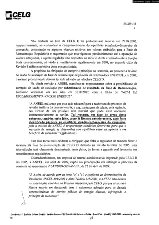 □CELG «IÍTtBUI(AO 
Documento Cópia - SICnet 
PR-2691/11 
2 
Nâo obstante ao fato da CELG D ter protocolizado recurso em 23.09.2005, 
tempestivamente, ao vislumbrar o comprometimento do equilíbrio econômico-financeiro da 
concessão, contestando os aspectos técnicos relativos aos valores atribuídos para a Base de 
Remuneração Regulatória e requerendo que esta vigorasse provisoriamente até a apuração de 
valores adequados, o agente regulador não respondeu ao recurso direta e formalmente à direção 
desta concessionária, só vindo a manifestar-se negativamente em 2009, no segundo ciclo de 
Revisão Tarifária periódica desta concessionária. 
A propósito da obrigação de cumprir o princípio da isonomia, ao proceder a revisão 
do laudo de avaliação da base de remuneração regulatória da distribuidora ENERSUL, em 2007, 
o mesmo procedimento deveria ter sido adotado em relação a CELG D. 
Na citada revisão a ANEEL manifesta-se expressamente sobre a possibilidade de 
correção do laudo de avaliação por subestimação de resultado da Base de Remuneração, 
conforme veiculado em sen sitio em 30,08.2007, com o título de "NOTA DE 
ESCLARECIMENTO - O CASO ENERSUL": 
“A ANEEL esclarece que esta ação não configura a reabertura do processo de 
revisão tarifária da concessionária, e sim, o reexame de oficio, pela Agência, 
em virtude de um possível erro material que pode estar onerando 
desnecessariamente as tarifas. Tal reexame, em face de erros dessa 
natureza» também seria feito, como tá fizemos anteriormente, caso fosse 
identificado prejuízo ao equilíbrio econômico-financeiro da concessão. 
pois a missão da ANEEL é proporcionar condições favoráveis para que o 
mercado de energia se desenvolva com equilíbrio entre os agentes e em 
beneficio da sociedade. ” (gçifo nosso). 
Este fato toma mais evidente a obrigação que tinha o regulador de também fazer o 
reexame da base de remuneração da CELG D, definida na revisão tarifária de 2005, cuja 
subavaliação será claramente demonstrada neste pleito, de forma a garantir real isonomia nos 
procedimentos regulatórios. 
Contraditoriamente, em uesposta ao recurso administrativo impetrado pela CELG D 
em 2005, a ANEEL, em abril de 2009, expôs sua preocupação em infringir o princípio da 
isonomia no memorando n° 547/2009-SFF/ANEEL, de 22 de abril de 2009: 
r'2. Assim, de acordo com os itens "a1' a V ' e conforme as determinações da 
Resolução ANEEL 493/2002 e Nota Técnica 178/2003, a ANEEL não acatou 
as solicitações contidas no Recurso interposto pela CELG, porque se assim o 
fizesse estaria em desacordo com o tratamento adotado para as demais 
 concessionárias do serviço público de energia elétrica, infringindo o 
 princípio da isonomia." 
 
.Quadra A-37, Edifício Güeno Godói - Jardim Goiás - CEP 74805-180 Goiânia - Goiás - Brasil Tel.: |0xx62) 3243-2222 - www.celgxom.br 
>39 f 4 
 