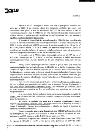 «CimunEdoLG 
Documento Cópia - SICnet 
PR-2691/Í1 
3 
Apesar da ANEEL ter negado o recurso com base no princípio da isonomia, está 
claro que a CELG D em momento algum teve tratamento isonômico, pois como será 
demonstrado neste pleito, a base de remuneração da CELG D estava aviltada e não foi 
reexaminada, enquanto a base da ENERSUL, por estar supostamente majorada, foi devidamente 
revisada. Ou seja, a receita requerida, definida na Revisão Tarifária de 2005, não garantia o 
equilíbrio econômico-financeiro da concessão. 
A situação de desequilíbrio foi agravada quando a CELG D ficou impedida pela 
ANEEL de reajustar as suas tarifas, face ao inadimplemento com os encargos setoriais a partir de 
2006. A prática adotada pela ANEEL, decorrente da sua interpretação do art. 10, da Lei n° 
8.631/1993, alterado peio art. 7o, da Lei n° 10.848/2004, agravou o desequilíbrio da CELG D na 
medida em que impediu, inclusive, de repassar a variação dos itens de custos não gerenciáveis, 
aplicando uma punição exacerbada, fora dos limites de razoabilidade. 
É imperativo que a ANEEL faça a interpretação correta do art. 10°, da Lei n° 
8.631/1993, alterado pelo art. T , da Lei n° 10.848/2004. No entanto, a ANEEL não fez uma 
interpretação razoável da Lei, como também não fez uma interpretação literaL como se verá 
adiante. 
Assim, a única interpretação razoável e cabível é que as tarifas que devem ser 
mantidas inalteradas, face ao inadimplemento da CELG D, são as Tarifas Econômicas, a Base 
Tarifária, ou seja, as Tarifas do Anexo IL enquanto que as Tarifas do Anexo I de cada Reajuste 
Tarifário devem e precisam variar conforme a variação dos custos da Parcela A. Portanto, todos 
os procedimentos do Reajuste Tarifário, incluindo o cálculo da CVA e demais financeiros, por 
conseqüência, deveriam ter sido efetuados com as Tarifas do Anexo II inalteradas, ou seja, com 
as tarifas praticadas. 
Essa é a única interpretação possível, pois é a interpretação que não conflita com a 
lei, com os demais atos reguiatórios, não conflita com os termos do Contrato de Concessão e 
nem com a Portaria Interministerial MME/MF 025/2002. que determinam que a Parcela A deve 
ser neutra e que a concessionária não deve ser beneficiada e nem prejudicada por eventos que 
não pode controlar. 
Já a interpretação da lei, totalmente literal, seria manter inalteradas as tarifas do 
Anexo 1. mas que entra em claro conflito com os demais preceitos regulatórios mencionados, 
como já argumentamos. 
No entanto, o regulador não usou nem o primeiro procedimento e nem o 
segundo, não manteve as Tarifas do Anexo I de 2006 e nem calculou os Reajustes, mantendo o 
Anexo II inalterado e fazendo concomitantemente, os cálculos do Anexo I, conforme as 
variações das despesas da Parcela A. 
De fato, o regulador alterou a tarifa praticada pela CELG D ao longo do período 
de inadimplência, visto que em 2007 recalculou as tarifas do Anexo II do reajuste de 2006, 
aplicando-as em 2007, ou seja, as tarifas de 2007 não são iguais às de 2006. 
Além disso, o regulador não “congelou” as tarifas de aplicação (Anexo I) da CELG 
D. vigentes de l2/set/06 a ll/set/07 , visto que as tarifas publicadas em 2007 são tarifas 
j 
Quadra A-37, Edifício Gileno Godói - Jardim Goiás - CEP 74805-180 Goiânia - Goiás - Brasil Tel.: (0xx62) 3243-2222 - www.celg.com.br 
 