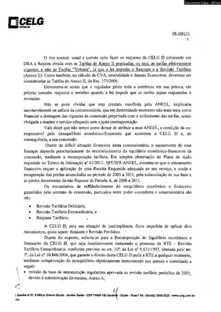 □CELG ■ ■ V nmumçto 
Documento Cópia - SICnet 
PR-2691/11 
5 
O rito normal, usual e correto seria fazer os reajustes da CELG D colocando em 
DRA a Receita obtida com as Tarifas de Anexo II praticadas, ou sei a. as tarifas efetivamente 
vigentes, e não as Tarifas "Virtuais", iá que a lei impedia o Reajuste e a Revisão Tarifária 
(Anexo II). Como também, no cálculo da CVA, neutralidade e demais financeiros, deveriam ser 
consideradas as Tarifas do Anexo II, da Res. 375/2006. 
Demonstra-se assim que o regulador perde toda a coerência em sua prática, ele 
próprio concebe reajustes e revisões quando a lei impede que as tarifas sejam reajustadas e 
revisadas. 
Não se pode olvidar que esta conduta escolhida pela ANEEL. implicaria 
inevitavelmente na asfixia da concessionária, que em determinado momento não mais teria como 
financiar a drenagem das riquezas da concessão perpetrada com o aviltamento das tarifas, sendo 
obrigada a manter o serviço adequado sem a justa contraprestação. 
Vale dizer que não temos como deixar de atribuir a essa ANEEL, a condição de co-responsável 
pelo desequilíbrio econômico-financeiro que acometeu a CELG D e, de 
conseqüência, a sua concessão. 
Diante da difícil situação financeira desta concessionária, o saneamento de suas 
finanças depende prioritariamente do restabelecimento do equilíbrio- econômico-financeiro da 
concessão, mediante a recomposição tarifária. Em simples observação do Plano de Ação 
requerido no Termo de Intimação n° 01/2011- SFE/SFF-ANEEL, constata-se que o saneamento 
financeiro requer a aplicação de uma Receita Requerida adequada ao seu serviço, e ainda a 
recuperação das perdas acumuladas no período de 2005 a 2011, pela subavaliação de sua base e 
as perdas decorrentes do não Repasse da Parcela A, de 2006 a 2011. 
Os mecanismos de restabelecimento do reequilíbrio econômico e financeiro 
garantidos pelo contrato de concessão, pactuados entre poder concedente e concessionária são 
três: 
• Revisão Tarifária Ordinária; 
• Revisão Tarifária Extraordinária; e 
• Reajuste Tarifário. 
A CELG D, pela sua situação de inadimplência, ficou impedida de aplicar dois 
mecanismos, quais sejam: Reajuste e Revisão Periódica. 
Diante do exposto, solicita-se para a Recomposição do Equilíbrio econômico e 
financeiro da CELG D, que seja imediatamente instaurado o processo de RTE - Revisão 
Tarifária Extraordinária, conforme previsto no art. 10°, da Lei n° 8.631/1993, alterada pelo art. 
T , da Lei n° 10.848/2004, que garante o direito desta CELG D pedir a RTE a qualquer momento, 
mediante comprovação do desequilíbrio objetivamente demonstrado nos anexos e sintetizado a 
t seguir: 
 • revisão da base de remuneração regulatória aprovada na revisão tarifária periódica de 2005, 
devido à subestimaçao da mesma, Anexo A; 
!, Quadra A-37, Edifício Grleno Godói - Jardim Goiás - CEP 74805-1 fiO 
239 
Goián^' Goiás - Brasil Tel.: (0xx62) 3243-2222-www.c&lg.com.br 
 