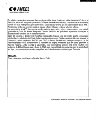 CfÃNEEL 
A g è n c íá Nâ c ig n a l i d e Ê í i e í Í g íà E l é t r i c a 
Documento Cópia - SICnet 
Em relação à aplicação dos recursos da operação de crédito desse Projeto para saldar dívidas da CELG com a 
Eletrobrás, levantada pelo grupo parlamentar, o Diretor Romeu Rufino destacou a necessidade de a empresa 
superar sua atual inadimplência, para poder fazer a jus ao reajuste tarifário, que tem sido represado desde 2006. 
Acrescentou, ainda, que uma nova etapa de reajuste está prevista para o mês de setembro próximo. 
Na oportunidade, a ANEEL informou da reunião realizada pouco antes, sobre o mesmo assunto, com o atual 
governador de Goiás, Dr. Alcides Rodrigues e Diretores da CELG, aos quais foram repassados informações e 
esclarecimentos similares aos do presente encontro. 
Sobre tal conversa, o Diretor-Geral ressaltou preocupações trazidas pelo Governador quanto a mudanças 
introduzidas no substitutivo do Projeto de Lei recentemente aprovado. Relatou, nesse sentido, que, segundo o 
Governador, sem o pagamento do ICMS pela CELG, o Estado de Goiás não conseguirá cumprir a Lei de 
Responsabilidade Fiscal, comprometendo a viabilidade do próprio empréstimo, que tem como garantidor o 
Tesouro Nacional. Ainda segundo o Governador, essa inadimplência também teria como resultado um 
acréscimo de 200 milhões de reais à dívida da CELG, pela impossibilidade de usufruir da regra de anistia fiscal 
em vigor, comprometendo ainda mais o reequilíbrio econômico-financeiro considerado pela Eletrobrás. 
DEMANDA. 
Enviar cópia desta memória para o Senador Marconi Perillo. 
Superintendência de Relações Institucionais - SRI / Assessoria Parlamentar 
 