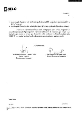 □CELG ■■I híimiuiçAo 
Documento Cópia - SICnet 
PR-2691/l 1 
6 
• compensação financeira pela não homologação de uma BRR adequada no período de 2005 a 
2011, Anexo A; e 
• compensação financeira pela variação dos custos da Parcela A e demais financeiros, Anexo B. 
Todavia, há que se considerar que ainda é tempo para que a ANEEL resgate a sua 
condição de responsável pelo equilíbrio econômico e financeiro da concessão, que cumpra seus 
desígnios, que exerça os deveres que lhe imputou a lei, acolhendo os pleitos formulados pela 
CELG D, em vista das justificativas de ordem técnica apresentadas nos anexos a seguir. 
Atenciosamente, 
A 
Humberto Eustáquio Tavares Corrêa 
Diretor Técnico 
Presidente em exercício 
3 
Joséítemàndo Navarrete Pena 
Diretor Econômico-Financeiro 
Anexo: o cifado. 
DF-SPEC PR-SEG/J.S. 
Quadra A-37, Edifício Gifeno Godói - Jardim Goiás ■ CEP 74805-180 Goíênia - Goiás - Brasil Tel.: (0xx62) 3243-2222 - www.celg.com.br 
39 
 