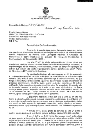 ESTADO DE GOIÁS 
SECRETARIA DE ESTADO DA FAZENDA 
Exposição de Motivos n° ( p Y y /11-GSF. , 
Documento Cópia - SICnet 
Goiânia, / / ^ de 2011. 
Excelentíssimo Senhor 
MARCONI FER RE IRA PERILLO JÚNIOR 
Governador do Estado de Goiás 
Palácio das Esmeraldas 
N E S T A 
Excelentíssimo Senhor Governador, 
Encaminho à apreciação de Vossa Excelência anteprojeto de Lei 
que permite ao contribuinte distribuidor de energia elétrica quitar de forma facilitada 
débitos relacionados ao Imposto sobre Operações Relativas à Circulação de 
Mercadorias e sobre Prestações de Serviços de Transporte Interestadual e 
Intermunicipal e de Comunicação - ICMS 
Nos arts. 1o e 2o da lei são estabelecidas as normas gerais que 
norteiam as medidas facilitadoras consubstanciando-se no amparo legal necessário à 
implementação de tais medidas, sendo excluídas, porém, do campo de aplicação os 
débitos que tenham sido objeto de parcelamento com os benefícios da Lei n° 17.252, 
de 19 de janeiro 2011, recentemente editada. 
As medidas facilitadores vêm expressas no art. 3o do anteprojeto 
e compreendem reduções na multa e nos juros de mora que vão de 80% (oitenta por 
cento) a 35% (trinta e cinto por cento), conforme seja a situação do débito, no que 
tange ao lapso temporal transcorrido a partir de determinados marcos relacionados ao 
processo administrativo tributário, quais sejam: confissão espontânea do débito; 
notificação de lançamento ou inscrição em dívida ativa. Os percentuais de redução vão 
se tornando menores na medida do tramite do processo administrativo, de forma 
análoga ao que prevê a legislação tributária estadual no art. 171 da Lei n° 11.651, de 
26 de dezembro de 1991, Código Tributário do Estado de Goiás - C T E -. Aos demais 
débitos, aplica-se redução de 35% (trinta e cinco por cento). 
O pagamento facilitado poderá ser feito à vista ou em até 180 
(cento e oitenta) parcelas iguais, mensais e sucessivas. Além disso, o contribuinte tem 
a permissão para efetuar tantos parcelamentos quantos forem de seu interesse e incluir 
nos benefícios da lei a parte não litigiosa dos respectivos créditos tributários, se houver, 
bem como efetuar o pagamento parcial do crédito tributário com os benefícios previstos 
na lei. 
A minuta prevê, ainda, prazo de carência de até 24 (vinte e 
quatro) meses, para que o contribuinte comece a efetuar o pagamento das parcelas. 
O art. 4o define em 0,5% (cinco décimos por cento) tanto de juros, quanto a da atualização monetária estimada, aplicáveis ao crédito tributário 
objeto de parcelamento. Assim, para o cálculo do valor fixo das parcelas deve ser 
utilizada a fórmula constante do art. 5o, a qual depende apenas da quantidade de 
parcelas em que se divide o parcelamento e do número de meses de carência, já que a 
i 
 