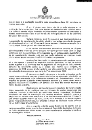 ESTADO DE GOIÁS 
SECRETARIA DE ESTADO DA FAZENDA 
taxa de juros e a atualização monetária estão embutidas no fator 1,01 constante da 
referida expressão. 
O art. 6o define como último dia útil do mês seguinte publicação da lei como prazo final para adesão aos benefícios nela contidos, sendo 
que como as demais regras inerentes ao parcelamento, considera-se formalizada a 
adesão aos benefícios da Lei, a qual dar-se-á na forma prevista em ato do Secretário 
de Estado da Fazenda. 
Cumpre mencionar o art. 9o, segundo o qual fica impossibilitada a 
renegociação do parcelamento do crédito tributário com vistas à ampliação do prazo 
inicialmente pactuado e o art. 10 que explicita que estando o débito em execução fiscal 
com qualquer tipo de garantia esta deve ser mantida. 
O art. 11 trata dos honorários advocatícios previstos em 3% por cento) sobre o valor do crédito tributário favorecido podendo esse valor ser pago 
juntamente com o pagamento da primeira parcela ou em tantas parcelas quanto forem 
as do parcelamento, situação esta em que serão aplicadas as mesmas regras 
concernentes ao parcelamento do crédito tributário correspondente. 
As situações de extinção do parcelamento estão previstas no art. 
12 e são aquelas já previstas na legislação tributária pertinente, ou seja, se ocorrer 
atraso superior a 90 (noventa) dias no pagamento de qualquer de suas parcelas, 
contados do vencimento destas ou o atraso, pelo mesmo lapso temporal, no 
pagamento do ICMS lançado em livro próprio cujo fato gerador tenha ocorrido a partir 
da efetivação do parcelamento ou a partir de 1o de setembro de 2011. 
O elemento motivador de propor o presente anteprojeto respalda-se na diuturna busca do governo estadual de sanear o setor distribuidor de 
energia elétrica de Goiás, cujas dificuldades financeiras são de conhecimento público, 
impondo ao governo buscar de forma incansável soluções que levem a bom termo o 
equilíbrio financeiro do segmento sem contudo abrir mão das receitas relativas ao 
ICMS, devidas ao Erário. 
Relativamente ao impacto financeiro resultante da implementação 
deste anteprojeto de lei, esclareço que os ingressos de receitas decorrentes das 
reduções colocadas à disposição do contribuinte devem proporcionar significativo 
incremento no nível de arrecadação das receitas estaduais, sobretudo porque a 
expectativa da receita a ser arrecadada é de aproximadamente R$1.200.000.000,00 
(um bilhão e duzentos milhões de reais), Assim, essas medidas, à luz do que dispõe a 
Lei de Responsabilidade Fiscal, não afetarão as metas de resultados fiscais previstas 
na Lei de Diretrizes Orçamentárias. 
Ante o exposto, estando Vossa Excelência de acordo com as 
razões expendidas, sugiro o envio de mensagem à Assembléia Legislativa do Estado 
de Goiás, nos termos da minuta anexa, com a recomendação de urgência e preferência 
na apreciação da matéria. 
Respeitosamente, 
SI MÃO CÍRINEU DIAS 
Secretário da Fazenda 
Documento Cópia - SICnet 
 