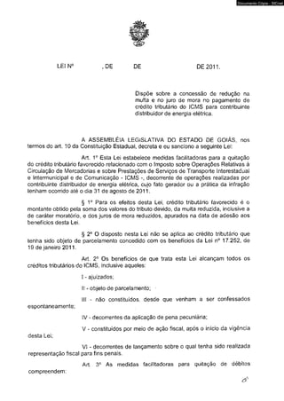 ^ r 
LEIN0 ,DE DE DE 2011. 
Dispõe sobre a concessão de redução na 
multa e no juro de mora no pagamento de 
crédito tributário do ICMS para contribuinte 
distribuidor de energia elétrica. 
A A S S EM B LÉ IA LEGISLATIVA DO ESTADO DE GOIÁS, nos 
termos do art. 10 da Constituição Estadual, decreta e eu sanciono a seguinte Lei: 
Art. 1o Esta Lei estabelece medidas facilitadoras para a quitação 
do crédito tributário favorecido relacionado com o Imposto sobre Operações Relativas à 
Circulação de Mercadorias e sobre Prestações de Serviços de Transporte Interestadual 
e Intermunicipal e de Comunicação - ICMS decorrente de operações realizadas por 
contribuinte distribuidor de energia elétrica, cujo fato gerador ou a prática da infração 
tenham ocorrido até o dia 31 de agosto de 2011. 
§ 1o Para os efeitos desta Lei, crédito tributário favorecido é o 
montante obtido pela soma dos valores do tributo devido, da multa reduzida, inclusive a 
de caráter moratório, e dos juros de mora reduzidos, apurados na data de adesão aos 
benefícios desta Lei. 
§ 2o O disposto nesta Lei não se aplica ao crédito tributário que 
tenha sido objeto de parcelamento concedido com os benefícios da Lei n° 17.252, de 
19 de janeiro 2011. 
Art. 2° Os benefícios de que trata esta Lei alcançam todos os 
créditos tributários do ICMS, inclusive aqueles: 
I - ajuizados; 
II - objeto de parcelamento; ■ 
III - não constituídos, desde que venham a ser confessados 
espontaneamente; 
IV - decorrentes da aplicação de pena pecuniária; 
V - constituídos por meio de ação fiscal, após o início da vigência 
desta Lei; 
VI - decorrentes de lançamento sobre o qual tenha sido realizada 
representação fiscal para fins penais. 
Art. 3o As medidas facilitadoras para quitação de débitos 
compreendem: 
Documento Cópia - SICnet 
 