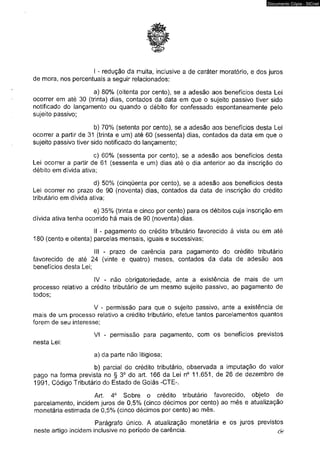 Documento Cópia - SICnet 
I - redução da multa, inclusive a de caráter moratório, e dos juros 
de mora, nos percentuais a seguir relacionados: 
a) 80% (oitenta por cento), se a adesão aos benefícios desta Lei 
ocorrer em até 30 (trinta) dias, contados da data em que o sujeito passivo tiver sido 
notificado do lançamento ou quando o débito for confessado espontaneamente pelo 
sujeito passivo; 
b) 70% (setenta por cento), se a adesão aos benefícios desta Lei 
ocorrer a partir de 31 (trinta e um) até 60 (sessenta) dias, contados da data em que o 
sujeito passivo tiver sido notificado do lançamento; 
c) 60% (sessenta por cento), se a adesão aos benefícios desta 
Lei ocorrer a partir de 61 (sessenta e um) dias até o dia anterior ao da inscrição do 
débito em dívida ativa; 
d) 50% (cinqüenta por cento), se a adesão aos benefícios desta 
Lei ocorrer no prazo de 90 (noventa) dias, contados da data de inscrição do crédito 
tributário em dívida ativa; 
e) 35% (trinta e cinco por cento) para os débitos cuja inscrição em 
dívida ativa tenha ocorrido há mais de 90 (noventa) dias. 
II - pagamento do crédito tributário favorecido à vista ou em até 
180 (cento e oitenta) parcelas mensais, iguais e sucessivas; 
III - prazo de carência para pagamento do crédito tributário 
favorecido de até 24 (vinte e quatro) meses, contados da data de adesão aos 
benefícios desta Lei; 
IV - não obrigatoriedade, ante a existência de mais de um 
processo relativo a crédito tributário de um mesmo sujeito passivo, ao pagamento de 
todos; 
V - permissão para que o sujeito passivo, ante a existência de 
mais de um processo relativo a crédito tributário, efetue tantos parcelamentos quantos 
forem de seu interesse; 
VI - permissão para pagamento, com os benefícios previstos 
nesta Lei: 
a) da parte não litigiosa; 
b) parcial do crédito tributário, observada a imputação do valor 
pago na forma prevista no § 3o do art. 166 da Lei n° 11.651, de 26 de dezembro de 
1991, Código Tributário do Estado de Goiás -CTE-. 
Art. 4o Sobre o crédito tributário favorecido, objeto de 
parcelamento, incidem juros de 0,5% (cinco décimos por cento) ao mês e atualização 
monetária estimada de 0,5% (cinco décimos por cento) ao mês. 
Parágrafo único. A atualização monetária e os juros previstos 
neste artigo incidem inclusive no período de carência. & 
 