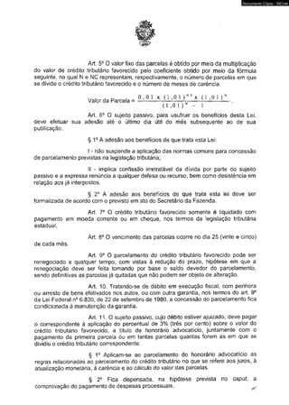 Documento Cópia - SICnet 
Art. 5o 0 valor fixo das parcelas é obtido por meio da multiplicação 
do valor de crédito tributário favorecido pelo coeficiente obtido por meio da fórmula 
seguinte, na qual N e NC representam, respectivamente, o número de parcelas em que 
se divide o crédito tributário favorecido e o número de meses de carência: 
w , ^ d . 0 , 0 1 x Valor da Parcela = —! ( 1 , 0 1 )' NCv x ( 1 , 0* 1 ) N 
(1 ,0 1 ) N - 1 
Art. 6o O sujeito passivo, para usufruir os benefícios desta Lei, 
deve efetuar sua adesão até o último dia útil do mês subsequente ao de sua 
publicação. 
§ 1o A adesão aos benefícios de que trata esta Lei: 
I - não suspende a aplicação das normas comuns para concessão 
de parcelamento previstas na legislação tributária; 
II - implica confissão irretratável da dívida por parte do sujeito 
passivo e a expressa renúncia a qualquer defesa ou recurso, bem comó desistência em 
relação aos já interpostos. 
§ 2o A adesão aos benefícios de que trata esta lei deve ser 
formalizada de acordo com o previsto em ato do Secretário da Fazenda. 
Art. 7o O crédito tributário favorecido somente é liquidado com 
pagamento em moeda corrente ou em cheque, nos termos da legislação tributária 
estadual. 
Art. 8o O vencimento das parcelas ocorre no dia 25 (vinte e cinco) 
de cada mês. 
Art. 9o O parcelamento do crédito tributário favorecido pode ser 
renegociado a qualquer tempo, com vistas à redução do prazo, hipótese em que a 
renegociação deve ser feita tomando por base o saldo devedor do parcelamento, 
sendo definitivas as parcelas já quitadas que não podem ser objeto de alteração. 
Art. 10. Tratando-se de débito em execução fiscal, com penhora 
ou arresto de bens efetivados nos autos, ou com outra garantia, nos termos do art. 9o 
da Lei Federal n° 6.830, de 22 de setembro de 1980, a concessão do parcelamento fica 
condicionada à manutenção da garantia. 
Art. 11.0 sujeito passivo, cujo débito estiver ajuizado, deve pagar 
o correspondente à aplicação do percentual de 3% (três por cento) sobre o valor do 
crédito tributário favorecido, a título de honorário advocatício, juntamente com o 
pagamento da primeira parcela ou em tantas parcelas quantas forem as em que se 
dividiu o crédito tributário correspondente. 
§ 1o Aplicam-se ao parcelamento do honorário advocatício as 
regras relacionadas ao parcelamento do crédito tributário no que se refere aos juros, à 
atualização monetária, à carência e ao cálculo do valor das parcelas. 
§ 2° Fica dispensada, na hipótese prevista no caput, a 
comprovação do pagamento de despesas processuais. ? 
 