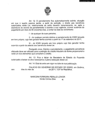 Art. 12. O parcelamento fica automaticamente extinto, situação 
em que o sujeito passivo perde, a partir da extinção, o direito aos benefícios 
autorizados nesta Lei, relativamente ao saldo devedor remanescente, se, após a 
assinatura do acordo de parcelamento e durante a sua vigência, ocorrer ausência do 
pagamento por mais de 90 (noventa) dias, a contar da data do vencimento: 
I - de qualquer de suas parcelas; 
I! - de qualquer parcela relativa a parcelamento do ICMS lançado 
em livro próprio, cujo fato gerador tenha ocorrido a partir de 1o de setembro de 2011; 
III - do ICMS lançado em livro próprio cujo fato gerador ocorrido a partir da adesão aos benefícios desta Lei. 
Parágrafo único. Extinto o parcelamento, o pagamento porventura 
efetuado deve ser utilizado para a extinção do crédito tributário de forma proporcional a 
cada um dos elementos que compõem o crédito. 
Art. 13. Fica o titular da Secretaria de Estado da Fazenda 
autorizado a baixar os atos necessários à plena execução desta Lei. 
Art. 14. Esta lei entra em vigor na data de sua publicação. 
PALÁCIO DO GO V ERNO DO ESTADO DE GOIÁS, em Goiânia, 
aos dias do mês de de 2011, 123° da República. 
MARCONI FER RE IRA PERILLO JÚNIOR 
Simão Cirineu Dias 
Documento Cópia - SICnet 
 