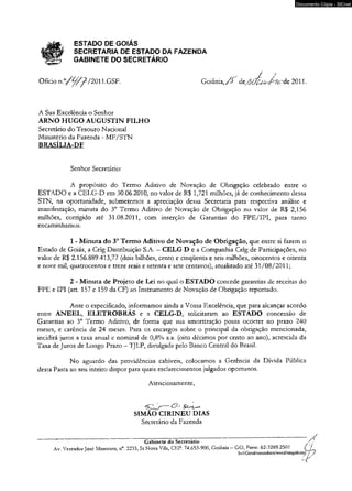 jsjflgf ESTADO DE GOIÁS 
fgSg* SECRETARIA DE ESTADO DA FAZENDA 
igg? GABINETE DO SECRETÁRIO 
/ *’ 
Documento Cópia - SICnet 
Goiânia, /> de.^íVí^ de 2011. 
Ofício n . ° / ^ z /2011.GSF. 
A Sua Excelência o Senhor 
ARNO HUGO AUGUSTIN FILHO 
Secretário do Tesouro Nacional 
Ministério da Fazenda - MF/STN 
BRASÍLIA-DF 
Senhor Secretário: 
A propósito do Termo Aditivo de Novação de Obrigação celebrado entre o 
ESTADO e a CELG-D em 30.06.2010, no valor de R$ 1,721 milhões, já de conhecimento dessa 
STN, na oportunidade, submetemos a apreciação dessa Secretaria para respectiva análise e 
manifestação, minuta do 3o Termo Aditivo de Novação de Obrigação no valor de R$ 2,156 
milhões, corrigido até 31.08.2011, com inserção de Garantias do FPE/IPI, para tanto 
encaminhamos: 
1 - Minuta do 3o Termo Aditivo de Novação de Obrigação, que entre si fazem o 
Estado de Goiás, a Celg Distribuição S.A. - CELG D e a Companhia Celg de Participações, no 
valor de R$ 2.156.889.413,77 (dois bilhões, cento e cinqüenta e seis milhões, oitocentos e oitenta 
e nove mil, quatrocentos e treze reais e setenta e sete centavos), atualizado até 31/08/2011; 
2 - Minuta de Projeto de Lei no qual o ESTADO concede garantias de receitas do 
FPE e IPI (art. 157 e 159 da CF) ao Instrumento de Novação de Obrigação reportado. 
Ante o especificado, informamos ainda a Vossa Excelência, que para alcançar acordo 
entre ANEEL, ELETROBRÁS e a CELG-D, solicitaram ao ESTADO concessão de 
Garantias ao 3o Termo Aditivo, de forma que sua amortização possa ocorrer no prazo 240 
meses, e carência de 24 meses. Para os encargos sobre o principal da obrigação mencionada, 
incidirá juros a taxa anual e nominal de 0,8% a.a. (oito décimos por cento ao ano), acrescida da 
Taxa de Juros de Longo Prazo - TJLP, divulgada pelo Banco Central do Brasil. 
No aguardo das providências cabíveis, colocamos a Gerência da Dívida Pública 
desta Pasta ao seu inteiro dispor para quais esclarecimentos julgados oportunos. 
Atenciosamente, 
SIMÃO CIRINEU DIAS 
Secretário da Fazenda 
Gabinete do Secretário 
Av. Vereador José Monteiro, n°. 2233, St Nova Vila, CEP: 74.653-900, Goiania — GO, Fone. 62-3269.2501 __ 
Svl/Gend/meusdocs/word/stngabinss' j . 
- r ' 
 