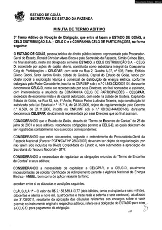ESTADO DE GOIÁS 
SECRETARIA DE ESTADO DA FAZENDA 
MINUTA DE TERMO ADITIVO 
Documento Cópia - SICnet 
3° Termo Aditivo de Novação de Obrigação, que entre si fazem o ESTADO DE GOIÁS, a 
CELG DISTRIBUIÇÃO S.A. - CELG D e a COMPANHIA CELG DE PARTICIPAÇÕES, na forma 
seguinte: 
O ESTADO DE GOIÁS, pessoa jurídica de direito público interno, representado pelo Procurador- 
Geral do Estado, Ronaid Chrístian Alves Bicca e pelo Secretário da Fazenda, Simão Cirineu Dias, 
no final assinado, neste ato designado somente ESTADO, a CELG DISTRIBUIÇÃO S.A. - CELG 
D, sociedade por ações de capital aberto, constituída como subsidiária integral da Companhia 
Celg de Participações - CELGPAR, com sede na Rua 2, Quadra A-37, n° 505, Parte, Edifício 
Gileno Godoi, Setor Jardim Goiás, cidade de Goiânia, Capital do Estado de Goiás, tendo por 
objeto social a exploração técnica e comercial de distribuição de energia elétrica, conforme 
outorgado pelo Poder Concedente, inscrita no CNPJ/MF sob o n.° 01.543.032/0001-04, doravante 
denominada CELG-D, neste ato representada por seus Diretores, no final nomeados e assinado, 
com interveniência e anuência da COMPANHIA CELG DE PARTICIPAÇÕES - CELGPAR, 
sociedade de economia mista e de capital autorizado, com sede na cidade de Goiânia, Capital do 
Estado de Goiás, na Rua 82, s/n, 4o Andar, Palácio Pedro Ludovico Teixeira, cuja constituição foi 
autorizada pela Lei Estadual n.° 15.714, de 28.06.2006, objeto de regulamentação pelo Decreto 
n.° 6.569, de 21.11.2006, inscrita no CNPJ/MF sob o n.° 08.560.444/0001-93, doravante 
denominada CELGPAR, devidamente representada por seus Diretores que ao final assinam. 
CONSIDERANDO que o Estado de Goiás, através de “Termo de Encontro de Contas” de 25 de 
julho de 2001 e seus aditivos, reconheceu obrigações perante a CELG-D, as quais deixaram de 
ser registradas contabilmente nos exercícios correspondentes; 
CONSIDERANDO que estes documentos, segundo o entendimento da Procuradoria-Geral da 
Fazenda Nacional (Parecer PGFN/CAF/N0 2860/2007) deveriam ser objeto de regularização, por 
não terem sido incluídos na Dívida Consolidada do Estado e, nem submetidos à apreciação da 
Secretaria do Tesouro Nacional - STN; 
CONSIDERANDO a necessidade de regularizar as obrigações oriundas do “Termo de Encontro 
de Contas” e seus aditivos; 
CONSIDERANDO a necessidade de capitalizar a CELGPAR, e a CELG-D, atualmente 
impossibilitadas de solicitar Certificado de Adimplemento perante a Agência Nacional de Energia 
Elétrica - ANEEL, bem como de aplicar reajuste tarifário; 
acordam entre si as cláusulas e condições seguintes: 
CLÁUSULA 1a- O valor de R$ 2.156.889.413,77 (dois bilhões, cento e cinqüenta e seis milhões, 
oitocentos e oitenta e nove mil, quatrocentos e treze reais e setenta e sete centavos), atualizado 
até 31/08/2011, resultante da aplicação das cláusulas referentes aos encargos sobre o valor 
previsto no instrumento original e respectivo aditivos, refere-se à obrigação do ESTADO para com^. 
a CELG D, para pagamento da obrigação. o 
 