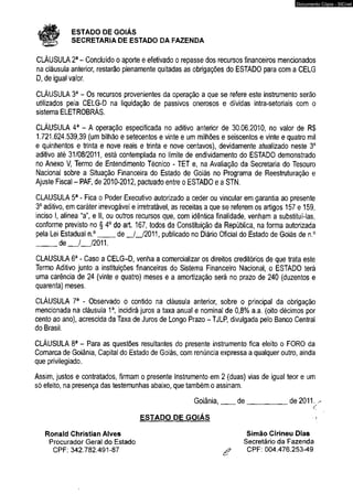 # ESTADO DE GOIÁS 
SECRETARIA DE ESTADO DA FAZENDA 
Documento Cópia - SICnet 
CLÁUSULA 2a - Concluído o aporte e efetivado o repasse dos recursos financeiros mencionados 
na cláusula anterior, restarão plenamente quitadas as obrigações do ESTADO para com a CELG 
D, de igual valor. 
CLÁUSULA 3a - Os recursos provenientes da operação a que se refere este instrumento serâo 
utilizados pela CELG-D na liquidação de passivos onerosos e dívidas intra-setoriais com o 
sistema ELETROBRÁS. 
CLÁUSULA 4a - A operação especificada no aditivo anterior de 30.06.2010, no valor de R$ 
1.721.624.539,39 (um bilhão e setecentos e vinte e um milhões e seiscentos e vinte e quatro mil 
e quinhentos e trinta e nove reais e trinta e nove centavos), devidamente atualizado neste 3o 
aditivo até 31/08/2011, está contemplada no limite de endividamento do ESTADO demonstrado 
no Anexo V, Termo de Entendimento Técnico - TET e, na Avaliação da Secretaria do Tesouro 
Nacional sobre a Situação Financeira do Estado de Goiás no Programa de Reestruturação e 
Ajuste Fiscal - PAF, de 2010-2012, pactuado entre o ESTADO e a STN. 
CLAUSULA 5a - Fica o Poder Executivo autorizado a ceder ou vincular em garantia ao presente 
3o aditivo, em caráter irrevogável e irretratável, as receitas a que se referem os artigos 157 e 159, 
inciso I, alínea “a”, e II, ou outros recursos que, com idêntica finalidade, venham a substituí-las, 
conforme previsto no § 4o do art. 167, todos da Constituição da República, na forma autorizada 
pela Lei Estadual n.°____ de _/_/2011, publicado no Diário Oficial do Estado de Goiás de n.° 
_____ d e _ /_ /2 0 1 1 . 
CLAUSULA 6a - Caso a CELG-D, venha a comercializar os direitos creditórios de que trata este 
Termo Aditivo junto a instituições financeiras do Sistema Financeiro Nacional, o ESTADO terá 
uma carência de 24 (vinte e quatro) meses e a amortização será no prazo de 240 (duzentos e 
quarenta) meses. 
CLÁUSULA 7a - Observado o contido na cláusula anterior, sobre o principal da obrigação 
mencionada na cláusula 1a, incidirá juros a taxa anual e nominal de 0,8% a.a. (oito décimos por 
cento ao ano), acrescida da Taxa de Juros de Longo Prazo - TJLP, divulgada pelo Banco Central 
do Brasil. 
CLÁUSULA 8a - Para as questões resultantes do presente instrumento fica eleito o FORO da 
Comarca de Goiânia, Capital do Estado de Goiás, com renúncia expressa a qualquer outro, ainda 
que privilegiado. 
Assim, justos e contratados, firmam o presente Instrumento em 2 (duas) vias de igual teor e um 
só efeito, na presença das testemunhas abaixo, que também o assinam. 
Goiânia,___ de___________ de 2011 
ESTADO DE GOIÁS 
Ronald Christian Alves 
Procurador Geral do Estado 
CPF: 342.782.491-87 
Simão Cirineu Dias 
Secretário da Fazenda 
CPF: 004.476.253-49 
 