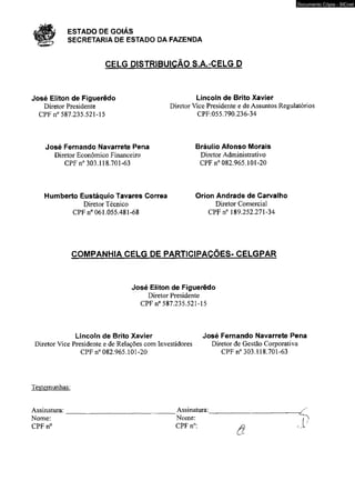t á P l f ESTADO DE GOIÁS 
SECRETARIA DE ESTADO DA FAZENDA 
CELG DISTRIBUIÇÃO S.A.-CELG D 
José Eliton de Figuerêdo Lincoln de Brito Xavier 
Documento Cópia - SICnet 
Diretor Presidente Diretor Vice Presidente e de Assuntos Regulatórios 
CPF n° 587.235.521-15 CPF:055.790.236-34 
José Fernando Navarrete Pena Bráulio Afonso Morais 
Diretor Econômico Financeiro Diretor Administrativo 
CPF n° 303.118.701-63 CPF n° 082.965.101-20 
Humberto Eustáquio Tavares Correa Orion Andrade de Carvalho 
Diretor Técnico Diretor Comercial 
CPF n° 061.055.481-68 CPFn0 189.252.271-34 
COMPANHIA CELG DE PARTICIPAÇÕES- CELGPAR 
José Eliton de Figuerêdo 
Diretor Presidente 
CPF n° 587.235.521-15 
Lincoln de Brito Xavier José Fernando Navarrete Pena 
Diretor Vice Presidente e de Relações com Investidores Diretor de Gestão Corporativa 
CPF n° 082.965.101-20 CPF n° 303.118.701-63 
Testemunhas: 
Assinatura:________________________________Assinatura:__________________________ ^ 
Nome: Nome: P) 
CPFn0 CPF n°: ^ . J / 
 