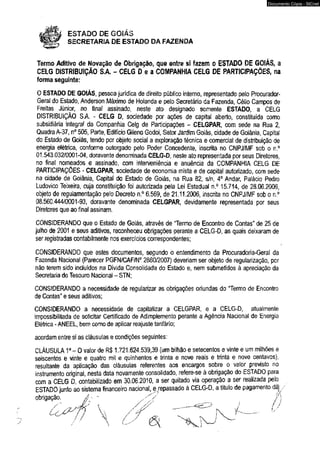 ESTADO DE GOIÁS 
SECRETARIA DE ESTADO DA FAZENDA 
Documento Cópia - SICnet 
Termo Aditivo de Novação de Obrigação, que entre sí fazem o ESTADO DE GOIÁS, a 
CELG DISTRIBUIÇÃO SA - CELG D e a COMPANHIA CELG DE PARTICIPAÇÕES, na 
forma seguinte; 
O ESTADO DE GOIÁS, pessoa jurídica de direito público interno, representado pelo Procurador- 
Geral do Estado, Anderson Máximo de Holanda e pelo Secretário da Fazenda, Célio Campos de 
Freitas Júnior, no final assinado, neste ato designado somente ESTADO, a CELG 
DISTRIBUIÇÃO S.A. - CELG D, sociedade por ações de capital aberto, constituída como 
subsidiária integral da Companhia Celg de Participações - CELGPAR, com sede na Rua 2, 
Quadra A-37, n° 505, Parte, Edifício Gileno Godoi, Setor Jardim Goiás, cidade de Goiânia, Capital 
do Estado de Goiás, tendo por objeto social a exploração técnica e comercial de distribuição de 
energia elétrica, conforme outorgado pelo Poder Concedente, inscrita no CNPJ/MF sob o n.° 
01.543.032/0001-04, doravante denominada CELG-D, neste ato representada por seus Diretores, 
no finai nomeados e assinado, com interveniência e anuência da COMPANHIA CELG DE 
PARTICIPAÇÕES - CELGPAR, sociedade de economia mista e de capital autorizado, com sede 
na cidade de Goiânia, Capital do Estado de Goiás, na Rua 82, s/n, 4o Andar, Palácio Pedro 
Ludovico Teixeira, cuja constituição foi autorizada pela Lei Estadual n.° 15.714, de 28.06.2006, 
objeto de regulamentação pelo Decreto n.° 6.569, de 21.11.2006, inscrita no CNPJ/MF sob o n.° 
08.560.444/0001-93, doravante denominada CELGPAR, devidamente representada por seus 
Diretores que ao final assinam. 
CONSIDERANDO que o Estado de Goiás, através de "Termo de Encontro de Contas” de 25 de 
julho de 2001 e seus aditivos, reconheceu obrigações perante a CELG-D, as quais deixaram de 
ser registradas contabílmente nos exercícios correspondentes; 
CONSIDERANDO que estes documentos, segundo o entendimento da Procuradoria-Geral da 
Fazenda Nacional (Parecer PGFN/CAF/N0 2860/2007) deveriam ser objeto de regularização, por 
não terem sido incluídos na Dívida Consolidada do Estado e, nem submetidos à apreciação da 
Secretaria do Tesouro Nacional - STN; 
CONSIDERANDO a necessidade de regularizar as obrigações oriundas do “Termo de Encontro 
de Contas” e seus aditivos; 
CONSIDERANDO a necessidade de capitalizar a CELGPAR, e a CELG-D, atualmente 
impossibilitada de solicitar Certificado de Adimplemento perante a Agência Nacional de Energia 
Elétrica - ANEEL, bem como de aplicar reajuste tarifário; 
acordam entre si as cláusulas e condições seguintes: 
CLÁUSULA 1a - O valor de R$ 1.721.624.539,39 (um bilhão e setecentos e vinte e um milhões e 
seiscentos e vinte e quatro mil e quinhentos e trinta e nove reais e trinta e nove centavos), 
resultante da aplicação das cláusulas referentes aos encargos sobre o valor previsto no 
instrumento original, nesta data novamente consolidado, refere-se à obrigação do ESTADO para 
com a CELG D, contabilizado em 30.06.2010, a ser quitado via operação a ser realizada peío 
ESTADO junto ao sistema financeiro nacional, e> repassado à CELG-D, a título de pagamento dâ^ 
 