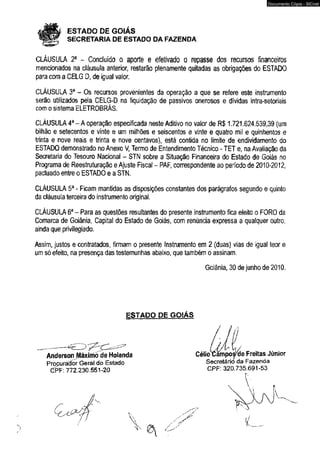 # ESTADO DE GOIÁS 
SECRETARIA DE ESTADO DA FAZENDA 
CLÁUSULA 2a - Concluído o aporte e efetivado o repasse dos recursos financeiros 
mencionados na cláusula anterior, restarão plenamente quitadas as obrigações do ESTADO 
para com a CELG D, de igual valor. 
CLÁUSULA 3a - Os recursos provenientes da operação a que se refere este instrumento 
serão utilizados pela CELG-D na liquidação de passivos onerosos e dívidas intra-setoriais 
com o sistema ELETROBRÁS. 
CLÁUSULA 4a - A operação especificada neste Aditivo no valor de R$ 1.721.624.539,39 (um 
bilhão e setecentos e vinte e um milhões e seiscentos e vinte e quatro mil e quinhentos e 
trinta e nove reais e trinta e nove centavos), está contida no limite de endividamento do 
ESTADO demonstrado no Anexo V, Termo de Entendimento Técnico - TET e, na Avaliação da 
Secretaria do Tesouro Nacional - STN sobre a Situação Financeira do Estado de Goiás no 
Programa de Reestruturação e Ajuste Fiscal - RAF, correspondente ao período de 2010-2012, 
pactuado entre o ESTADO e a STN. 
CLÁUSULA 5a - Ficam mantidas as disposições constantes dos parágrafos segundo e quinto 
da cláusula terceira do instrumento original. 
CLÁUSULA 6a - Para as questões resultantes do presente instrumento fica eleito o FORO da 
Comarca de Goiânia, Capital do Estado de Goiás, com renúncia expressa a qualquer outro, 
ainda que privilegiado. 
Assim, justos e contratados, firmam o presente Instrumento em 2 (duas) vias de igual teor e 
um só efeito, na presença das testemunhas abaixo, que também o assinam. 
Goiânia, 30 de junho de 2010. 
ESTADO DE GOIÁS 
AndersonJAáximõ de Holanda 
Procurador Geral do Estado 
PF: 772.230.551-20 CPF: 320.735.691-53 
Documento Cópia - SICnet 
 