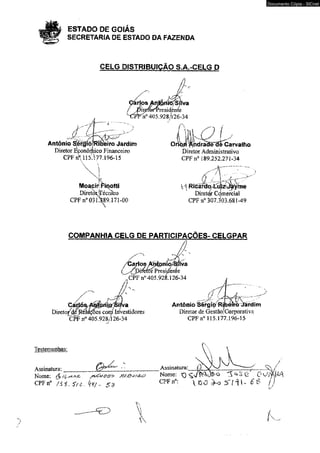 ESTADO DE GOIÁS 
SECRETARIA DE ESTADO DA FAZENDA 
CELG DISTRIBUIÇÃO S.A.-CELG D 
n° 405.928A26-34 
Antônio SÍergíõjRiaeiro Jardim 
Diretor Econômico Financeiro 
CPF i iy 15.177.196-15 
Finotti 
Técnico 
CPF n° 031489.171-00 
Carvalho 
Diretor Administrativo 
CPF n° 189.252.271-34 
6 j l/___'. . . t . , : - - '; t 
VI Rccáfda ^ z^ ^ ír ie 
Diretor Còmercial 
CPFn0 307.303.681-49 
COMPANHIA CELG DE PARTICIPAÇÕES- CELGPAR 
Carlos Apíjpriio^iiva 
Cú> 
tíéfórPresidente 
CPF n° 405.928.126-34 
m|@ySHva 
Dire to /^ Rélffvoes com Investidores 
CPF n° 405.928,126-34 
/ z , ^ ----- s / IV V  
Antônio Sérgiò Rípefro Jardim 
Diretor de GestãoíCorporativa 
CPF n° 115-177.196-15 
Testemunhas: 
Assinatura: __________ 
Nome: $ (C ^ szj&ís/jk? 
CPFn0 f $ i , 
Documento Cópia - SICnet 
Assinatura: 0 ^ 
Nome: SQ ^ & Q^Jfty 
CPFn°:  D O ^ o 5 ' í 1 I - L 
 