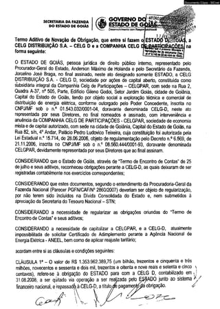 0 ESTADO DE GOIÁS, pessoa jurídica de direito público interno, representado pelo 
Procurador-Geral do Estado, Anderson Máximo de Holanda e pelo Secretário da Fazenda, 
Jorcelino José Braga, no final assinado, neste ato designado somente ESTADO, a CELG 
DISTRIBUIÇÃO S.A. - CELG D, sociedade por ações de capital aberto, constituída como 
subsidiária integral da Companhia Celg de Participações - CELGPAR, com séde na Rua 2, 
Quadra A-37, n° 505, Parte, Edifício Gileno Godoi, Sétor Jardim Goiás, cidade de Goiânia, 
Capital do Estado de Goiás, tendo por objeto social a exploração técnica e comercial de 
distribuição de energia elétrica, conforme outorgado pelo Poder Concedente, inscrita no 
CNPJ/MF sob o n.° 01.543.032/0001-04, doravante denominada CELG-D, neste ato 
representada por seus Diretores, no final nomeados e assinado, com interveniência e 
anuência da COMPANHIA CELG DE PARTICIPAÇÕES - CELGPAR, sociedade de economia 
mista e de capital autorizado, com sede na cidade de Goiânia, Capital do Estado de Goiás, na 
Rua 82, s/n, 4o Andar, Palácio Pedro Ludovico Teixeira, cuja constituição foi autorizada pela 
Lei Estadual n.° 15.714, de 28.06.2006, objeto de regulamentação pelo Decreto n.° 6.569, de 
21.11.2006, inscrita no CNPJ/MF sob o n.° 08.560.444/0001-93, doravante denominada 
CELGPAR, devidamente representada por seus Diretores que ao final assinam. 
CONSIDERANDO que o Estado de Goiás, através de “Termo de Encontro de Contas” de 25 
de julho e seus aditivos, reconheceu obrigações perante a CELG-D, as quais deixaram de ser 
registradas contabilmente nos exercícios correspondentes; 
CONSIDERANDO que estes documentos, segundo o entendimento da Procuradoria-Geral da 
Fazenda Nacional (Parecer PGFN/CAF/N0 2860/2007) deveriam ser objeto de regularização, 
por não terem sido incluídos na Divida Consolidada do Estado e, nem submetidos à 
ápreciação da Secretaria do Tesouro Nacional - STN; 
CONSIDERANDO a necessidade de regularizar as obrigações oriundas do “Termo de 
Encontro de Contas” e seus aditivos; 
CONSIDERANDO a necessidade de capitalizar a CELGPAR, e a CELG-D, atualmente 
impossibilitada de solicitar Certificado de Adimplemento perante a Agência Nacional de 
Energia Elétrica - ANEEL, bem como de aplicar reajuste tarifário; 
acordam entre si as cláusuias e condições seguintes: 
CLÁUSULA 1a - O valor de R$ 1.353.962.389,75 (um bilhão, trezentos e cinqüenta e três 
milhões, novecentos e sessenta e dois mil, trezentos e oitenta e nove reais e setenta e cinco  
centavos), refere-se à .obrigação do ESTADO para com a CELG D, contabilizado em ^ 
31.08.2006 sistema / / / 
financeiro i ^ 
  V. 
Documento Cópia - SICnet 
 