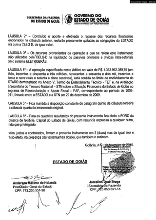 SECRETARIA DA FAZENDA 
DO ÍSTADODÍ GOIÁS 
GOVERNO DO , 
ESTADO DE GQIAS 
Desenvolvimento com Responsabilidade 
LÁUSULA 2a - Concluído o aporte e efetivado o repasse dos recursos financeiros 
encionados na cláusula anterior, restarão plenamente quitadas as obrigações do ESTADO 
ara com a CELG D, de igual valor. 
LÁUSULA 3a - Os recursos provenientes da operação a que se refere este instrumento 
írão utilizados peIa?CELG-D na liquidação de passivos onerosos e dívidas intra-setoriais 
sm o sistema ELETROBRÁS. >í 
LÁUSULA 4a - A operação especificada neste Aditivo no valor de R$ 1.353.962.389,75 (um 
ilhão, trezentos e cinqüenta e três milhões, novecentos e sessenta e dois mil, trezentos e 
itenta e nove reais e setenta e cinco centavos), está contida no limite de endividamento do 
STADO demonstrado no Anexo V, Termo de Entendimento Técnico - TET e, na Avaliação 
a Secretaria do Tesouro Nacional - STN sobre a Situação Financeira do Estado de Goiás no 
rograma de Reestruturação e Ajuste Fiscal - PAF, correspondente ao período de 2009- 
011, firmado entre o ESTADO e a STN em 22 de dezembro de 2009. 
:LÁUSULA 5a - Fica mantida a disposição constante do parágrafo quinto da cláusula terceira 
a cláusula quarta do instrumento original. 
LÁUSULA 6a - Para as questões resultantes do presente instrumento fica eleito o FORO da 
omarca de Goiânia, Capital do Estado de Goiás, com renúncia expressa a qualquer outro, 
nda que privilegiado. 
ssim, justos e contratados, firmam o presente Instrumento em 2 (duas) vias de igual teor e 
n só efeito, na presença das testemunhas abaixo, que também o assinam. 
Goiânia, 
ESTADO DE GOIÁS 
Anderspn-ffiãxímo de Holanda 
Protídrador Geral do Estado 
CPF: 772.230.551-20 
0. 
Tai. Dr. Jovenny S. C. Oliveira 
5* OFICIO- GOI Am A 
Jorcelii 
] Secretánada Fazenda 
CPF:>25.653.691-15 
Documento Cópia - SICnet 
 