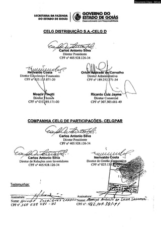 SECRETARIA DA FAZENDA 
DO ESTADO DE GOIÁS 
GOVERNO DO , 
ESTADO DE GQIAS 
Desenvolvimento com Responsabilidade 
CELG DISTRIBUIÇÃO S.A.-CELG D 
X Carlos Antonio Silva 
Diretor Presidente 
CPF n° 405.928.126-34 
Nenvaldo Costa «J 
Diretor Econômico Financeiro 
CPF n°&25.135.871-20 
Aflo^cirRnçtti 
Diretor Técnií 
CPF n° 0311389.171-00 
OrioFKAmJrade qe/Carvalho 
Diretor Administrativo 
CPF n° 189.252.271-34 
Ricardo Üuiz Jayme 
Diretor Comercial 
CPF n° 307.303.681-49 
COMPANHIA CELG DE PARTICIPAÇÕES- CELGPAR 
Carlos Antonio Silva 
Diretor Presidente 
CPF n° 405.928.126-34 
^ Carlos Antonio Silva 
Diretor de Relações com Investidores 
CPF n° 405.928.126-34 
Nerivaldo Costa -4 
Diretor de Gestão 
CPF n° 025.13 
Testemunhas: 
Documento Cópia - SICnet 
Assinatura’ /"" / ' 1 —1—^ Assinsturã._____ í Nome- P » ú lt- : é ^& íW í ^ N o m e : fluéc/íTo Dfi S W A 
CPF n° J 6 ? 6 3 2 ' * J CPF n«: M Z . / o f . S S / ~ f / 
 