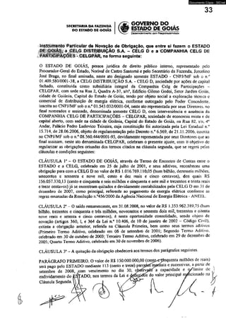 Documento Cópia - SICnet 
33 
SECRETARIA DA FAZENDA 
DO ESTADO DE GOIÁS 
, GOVERNO DO , 
> ESTADO DE GOIAS 
' DèsenvoMmento com Responsabil rdad e 
íriStrüménto ParticuSar de Novação de Obrigação, que entre si fazem o ESTADO 
^ i | i | Í I ^ a ^ l i |S PJ3TRIBUIÇÃQ S.A. - CELG D e a ^COMPANHIA CELG DE 
na forma seguinte: 
O ESTADO DE GOIÁS, pessoa jurídica de direito público interno, representado pelo 
Procurador-Geral do Esiado, Norival de Castro Santomé e pelo Secretário da Fazenda, Jorcelino 
José Braga, no final assinado, nèste ato designado somente ESTADO - CNPJ/MF sob o n ° 
01.409.580/0001-38, a CELG DISTRIBUIÇÃO S.A. - CELG D, sociedade por ações de capital 
fechado, constituída como subsidiária integral da Companhia Celg de Participações - 
CELGPAR, com sede na Rua 2, Quadra A-37, s/n°, Edifício Gileno Godoi, Setor Jardim Goiás, 
cidade de Goiânia, Capital do Estado de Goiás, tendo por objeto social a exploração técnica e 
comercial de distribuição de energia elétrica, conforme outorgado pelo Poder Concedente. 
inscrita no CNPJ/MF sob o n.° 01.543.032/0001-04, neste ato representada por seus Diretores, no 
final nomeados e assinado, denominada somente CELG D, com interveniência e anuência da 
COMPANHIA CELG DE PARTICIPAÇÕES - CELGPAR, sociedade de economia mista e de 
capital aberto, com sede na cidade de Goiânia, Capitai do Estado de Goiás, na Rua 82. s/n. 4° 
Andar, Palácio Pedro Ludovico Teixeira, cuja constituição foi autorizada pela Lei Estadual n.° 
15.714, de 28.06.2006. objeto de regulamentação pelo Decreto n.° 6.569, de 21.11.2006, inscrita 
no CNPJ/MF sob o n.° 08.560.444/0001 -93, devidamente Tepresentada por seus Diretores que ao 
finai assinam, neste ato denominada CELGPAR, celebram o presente ajuste, com õ objetivo de 
regularizar as obrigações oriundas dos termos citados na cláusula segunda, que se regerá pelas 
cláusulas e condições seguintes: 
CLÁUSULA Ia - O ESTADO DE GOIÁS, através de Termo de Encontro de Contas entre o 
ESTADO e a CELG, celebrado em 25 de julho de 2001, e seus aditivos, reconheceu uma 
obrigação para com a CELG D no valor de R$ 1.016.769.110,05 (hum bilhão, dezesseis milhões, 
setecentos e sessenta e nove mil, cento e dez reais e cinco centavos), dos quais RS 
156.057.330,13 (cento e cinqüenta e seis milhões e cinqüenta e sete mil e trezentos e trinta reais 
e treze centavos) já se encontram quitados e devidamente contabilizados pela CELG D em 31 de 
dezembro de 2007, como principal, referente ao pagamento de energia elétrica conforme as 
regras emanadas da Resolução n.°456/2000 da Agência Nacional de Energia Elétrica - ANEEL. 
CLÁUSULA T - O saldo remanescente, em 31.08.2008, no valor de RS 1.353.962.389,75 (hum 
bilhão, trezentos e cinqüenta e três milhões, novecentos e sessenta dois mil,/trezentos e oitenta 
nove reais e setenta e cinco centavos), é nesta oportunidade consolidado, sendo objeío de 
novação (artigos 360, I, e 364 da Lei n.° 10.406, de 10 de janeiro de 2002 - Código Civil), 
extinta a obrigação anterior, referida na Cláusula Primeira, bem como seus termos aditivos 
(Primeiro Termo Aditivo, celebrado em 06 de setembro de 2001; Segundo Termo Aditivo, 
celebrado em 30 de outubro de 2003: Terceiro Termo Aditivo, celebrado em 29 de dezembro de 
2005; Quarto Termo Aditivo, celebrado em 30 de novembro de 2006). 
CLÁUSULA 3a - A quitação da obrigação obedecerá aos termos dos parágrafos seguintes. 
 