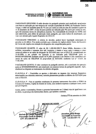 DO ESTADO DE GOIÁS l<§ GOVERNO DO , 
SECRETARIA DA FAZENDA 
ESTADO DE GQIAS 
DesenvoMmento com Responsabilidade 
Documento Cópia - SICnet 
PARÁGRAFO SEGUNDO. O saldo devedor do parágrafo primeiro será atualizado anualmente 
com base na aplicação pro rata temporis da variação acumulada do 1GPM, da Fundação Getúlio 
Vargas, e sobre ele incidirão juros de 1 % (um por cento) ao mês pro rata die contados a partir de 
31 de dezembro de 2007. A taxa de juros poderá ser reduzida para 9% (nove por cento) ao ano7 
após 60 (sessenta) meses de adimplência mantida. Na eventualidade da extinção do 1GPM- este 
será substituído, para efeito de aplicação deste parágrafo, por outro índice de atualização, que 
vier a ser adotado pelo Agente Regulador da CELG D. 
PARÁGRAFO TERCEIRO. A critério do devedor, poderá haver liquidação antecipada de 
parcelas ou do débito. Fica ainda acordado que o término de vigência deste Termo de Encontro 
de Contas não implica em extinção de obrigações não cumpridas pelas partes. 
PARÁGRAFO QUARTO. O valor de RS 1.203.962.389,75 (hum bilhão, duzentos e três 
milhões, novecentos e sessenta dois mil, trezentos e oitenta e nove reais e setenta e cinco 
centavos) refere-se ao saldo da obrigação do ESTADO para com a CELG D, contabilizado em 
31.08.2008, a ser quitado via operação a ser realizada pela CELGPAR junto ao 
BNDES/BNDESPAR mediante caução de 41,08% (quarenta e um inteiros e oito centésimos por 
cento) de ações da CELGPAR de propriedade do ESTADO, conforme Lei n.° 13.631. de 
17.05.2000. 
PARÁGRAFO QUINTO. O valor constante do parágrafo anterior, até a conclusão da operação 
junto ao BNDES/BNDESPAR, será atualizado nos mesmos termos do parágrafo segundo. Após, 
obedecerá ao disposto no instrumento da referida obrigação. 
CLÁUSULA 4a - Concluídos os aportes e efetivados os repasses dos recursos financeiros 
mencionados nas cláusulas anteriores, restarão plenamente quitados os débitos do ESTADO para 
com a CELG D. 
CLÁUSULA 5a - Para as questões resultantes do presente instrumento fica eleito o FORO da 
Comarca de Goiânia, Capitai do Estado de Goiás, com renúncia expressa a qualquer outro, ainda 
que privilegiado. 
Assim, justos e contratados, firmam o presente Instrumento em 2 (duas) vias de igual teor e um 
só efeito, na presença das testemunhas abaixo, que também o assinam. 
Goiânià, 0 1 de setembro de 2008. 
 