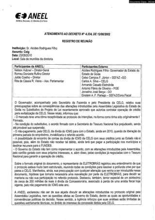 € 3 ANEEL 
A g ê n c ia N a c io n a l d e E n e r g ia E l é t r ic a 
ATENDIMENTO AO DECRETO N° 4.334, DE 12/08/2002 
REGISTRO DE REUNIÃO 
Instituição: Sr. Alcides Rodrigues Filho 
Assunto: Celg 
Data: 23/08/2010 
Local: Sala de reuniões da diretoria 
Participantes da ANEEL: Participantes Externo 
Nelson Hubner- Diretor-Geral 
Romeu Donizete Rufino Diretor 
Julião Coelho - Diretor 
Rita de Cássia R. Vieira - Ass. Parlamentar 
Documento Cópia - SICnet 
| Alcides Rodrigues Filho- Governador do Estado do 
Estado de Goiás 
Celso Campos F. Júnior - SEFAZ -GO 
Carlos A. Silva - CELG 
Armando Casado Eletrobrás 
Antonio Flávio de Oliveira - PGE 
Jorcelino José Berga - GO 
Einstein A. F. Pariago - SEFAZ/Cons.Fiscal _ 
O Governador, acompanhado pelo Secretário da Fazenda e pelo Presidente da CELG, relatou suas 
preocupações sobre as conseqüências das alterações introduzidas pela Assembléia Legislativa do Estado de 
Goiás no Substitutivo do Projeto de Lei recentemente aprovado que autoriza contratar operação de crédito 
para revitalização da CELG. Nesse relato, informou que: 
- O mercado teve uma ótima receptividade ao protocolo de intenções, na forma como tinha sido originalmente f 
Flirmado. 
- Na condição do substitutivo, o acordo firmado com a Secretaria do Tesouro Nacional fica prejudicado, sendo 
até provável sua suspensão, 
- O não-pagamento, pela CELG, da dívida do ICMS para com o Estado, ainda em 2010, quando da liberação da 
primeira parcela do empréstimo, inviabilizaria o referido acordo. 
- A possibilidade do encontro de contas da dívida de ICMS da CELG com seus créditos junto ao Estado não é 
possível, pois, além do Estado não receber tal débito, ainda terá que pagar a participação nos municípios e 
destinar recursos para o FUNDEB. 
- O Governo do Estado não tem como implementar o acordo, com as alterações introduzidas pela Assembléia, 
pelo conflito gerado com seus próprios interesses, e, além disso, pelas condições já negociadas com o Tesouro 
Nacional para garantir a operação de crédito. 
Sobre o formato original do documento, o representante da ELETROBRÁS registrou seu entendimento de que 
o protocolo estava muito bem estruturado, reunindo todas as condições para resolver a profunda crise por que 
passa a CELG. Manifestou, ainda, sua preocupação com qualquer alteração que venha a ser introduzida nesse 
documento, hipótese que tornaria necessária uma reavaliação por parte da ELETROBRÁS, para decidir se 
manteria ou não sua participação no referido protocolo. Destacou, também, temor especial de um acréscimo 
de cerca de 200 milhões de reais à divida da Concessionária, associado à perda de uma anistia fiscal hoje 
vigente, pelo não pagamento do ICMS este ano. 
A ANEEL esclareceu não ser de sua alçada discutir as alterações introduzidas no protocolo original pela 
Assembléia Legislativa, nem as questões afetas ao Governo do Estado, dentre as quais as oportunidades e 
conveniências políticas da decisão. Nesse sentido, a Agência reforçou que suas análises estão limitadas às 
questões estritamente técnicas, no âmbito do interesse da concessão detida pela CELG.__________________ 
 