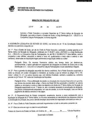 ESTADO DE GOIÁS 
SECRETARIA DE ESTADO DA FAZENDA 
MINUTA DE PROJEJTO DE LEI 
LEIN0 , de de de 2011. 
Autoriza o Poder Executivo a conceder Garantias ao 3° Termo Aditivo de Novação de 
Obrigação, que entre si fazem o Estado de Goiás, a Celg Distribuição S.A. - CELG-D e a 
Companhia Celg de Participações, na forma seguinte: 
A ASSEMBLÉIA LEGISLATIVA DO ESTADO DE GOIÁS, nos termos do art. 10 da Constituição Estadual, 
decreta e eu sanciono a seguinte Lei: 
Art. Io - Fica o Estado de Goiás, por ato do Chefe do Poder Executivo, autorizado a prestar garantia ao 3o 
Termo Aditivo de Novação de Obrigação, celebrado em 31.08.2011 entre o ESTADO e a Celg Distribuição 
S.A. - CELG-D e a Companhia Celg de Participações, de até R$ 2.156.889.413,77 (dois bilhões, cento e 
cinqüenta e seis milhões, oitocentos e oitenta e nove mil, quatrocentos e treze reais e setenta e sete 
centavos), observadas as disposições legais pertinentes à negociação obtida ou a obter: 
Parágrafo Único. Os recursos financeiros obtidos nos termos desta Lei destinam-se, 
exclusivamente, a serem aplicados em pagamento de obrigações do Estado de Goiás junto a Celg 
Distribuição S.A. - CELG-D e a Companhia Celg de Participações e suas subsidiárias integrais, 
Art. 2o - Para a garantia da obrigação assumida dos direitos creditórios, fica o Poder Executivo autorizado a 
ceder ou vincular, em caráter irrevogável e irretratável, as receitas a que se referem os artigos 157 e 159, 
inciso I, alínea “a”, e II, ou outros recursos que, com idêntica finalidade, venham a substituí-ias, conforme 
previsto no § 4o do art. 167, todos da Constituição da República. 
Parágrafo Único - Para a efetivação da cessão ou vinculação dos recursos financeiros em garantia, 
nos termos da previsão deste artigo, o Banco do Brasil S/A fica autorizado a transferir os valores 
cedidos ou vinculados à conta e ordem da detentora do direito do 3o Termo Aditivo de Novação de 
Obrigação especificado no art. 1o desta Lei, até o montante necessário à amortização da obrigação, 
nos prazos contratualmente estipulados, em caso de cessão, ou no de vinculação, caso se trate de 
pagamento de débitos vencidos e não pagos. 
Art. 3o - O Orçamento-Gera! do Estado consignará, anualmente, durante o prazo estabelecido para a 
liquidação da obrigação do 3o Termo Aditivo, os recursos necessários ao atendimento das despesas relativas 
à amortização do principal, dos juros e demais encargos decorrentes da negociação autorizada por esta Lei. 
Art. 4o - Fica o Chefe do Poder Executivo autorizado regulamentar no todo ou em parte a presente Lei. 
Art. 5o- Esta Lei entra em vigor na data de sua publicação. 
Palácio do Governo do Estado de Goiás, em Goiânia, de__ de_________de_____ , 123o da República. 
Governador do Estado 
Documento Cópia - SICnet 
 