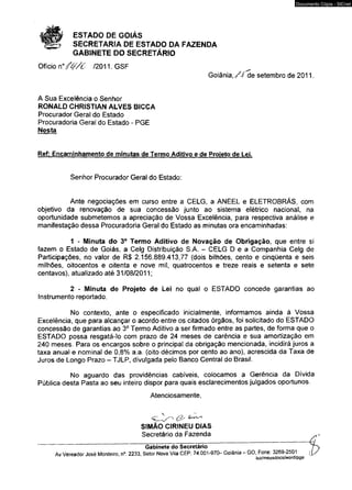 ESTADO DE GOIÁS 
SECRETARIA DE ESTADO DA FAZENDA 
GABINETE DO SECRETÁRIO 
Ofício n ° /í//c /2011.GSF 
Documento Cópia - SICnet 
Goiânia, / J de setembro de 2011. 
A Sua Excelência o Senhor 
RONALD CHRISTIAN ALVES BICCA 
Procurador Geral do Estado 
Procuradoria Geral do Estado - PG E 
Nesta 
Ref: Encaminhamento de minutas de Termo Aditivo e de Projeto de Lei. 
Senhor Procurador Geral do Estado: 
Ante negociações em curso entre a CELG, a A N E E L e E LE TRO BR Á S , com 
objetivo da renovação de sua concessão junto ao sistema elétrico nacional, na 
oportunidade submetemos a apreciação de Vossa Excelência, para respectiva análise e 
manifestação dessa Procuradoria Geral do Estado as minutas ora encaminhadas: 
1 - Minuta do 3° Termo Aditivo de Novação de Obrigação, que entre si 
fazem o Estado de Goiás, a Celg Distribuição S.A. - C E LG D e a Companhia Celg de 
Participações, no valor de R$ 2.156.889.413,77 (dois bilhões, cento e cinqüenta e seis 
milhões, oitocentos e oitenta e nove mil, quatrocentos e treze reais e setenta e sete 
centavos), atualizado até 31/08/2011; 
2 - Minuta de Projeto de Lei no qual o ESTADO concede garantias ao 
Instrumento reportado, 
No contexto, ante o especificado inicialmente, informamos ainda à Vossa 
Excelência, que para alcançar o acordo entre os citados órgãos, foi solicitado do ESTADO 
concessão de garantias ao 3o Termo Aditivo a ser firmado entre as partes, de forma que o 
E STAD O possa resgatá-lo com prazo de 24 meses de carência e sua amortização em 
240 meses. Para os encargos sobre o principal da obrigação mencionada, incidirá juros a 
taxa anual e nominal de 0,8% a.a. (oito décimos por cento ao ano), acrescida da Taxa de 
Juros de Longo Prazo — T JLP, divulgada pelo Banco Central do Brasil. 
No aguardo das providências cabíveis, colocamos a Gerência da Dívida 
Pública desta Pasta ao seu inteiro dispor para quais esclarecimentos julgados oportunos. 
Atenciosamente, 
SIMÃO CIRINEU DIAS 
Secretário da Fazenda 
Gabinete do Secretário j 
Av Vereador José Monteiro, n° 2233, Setor Nova Vila CEP: 74.001-970- Goiânia - GO. Fone: 3269-2501 ^ 
luz/meusdocstoord/pge 
 