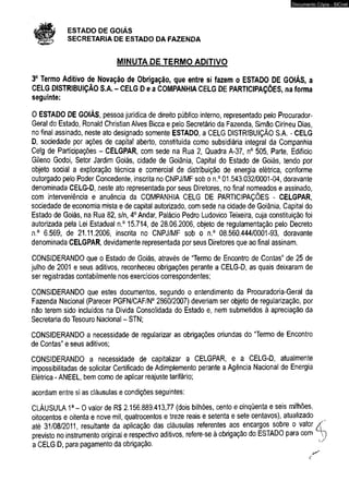 # ESTADO DE GOIÁS 
SECRETARIA DE ESTADO DA FAZENDA 
MINUTA DE TERMO ADITIVO 
Documento Cópia - SICnet 
3o Termo Aditivo de Novação de Obrigação, que entre si fazem o ESTADO DE GOIÁS, a 
CELG DISTRIBUIÇÃO S.A. - CELG D e a COMPANHIA CELG DE PARTICIPAÇÕES, na forma 
seguinte: 
O ESTADO DE GOIÁS, pessoa jurídica de direito público interno, representado pelo Procurador- 
Geral do Estado, Ronald Christian Alves Bicca e pelo Secretário da Fazenda, Simão Cirineu Dias, 
no final assinado, neste ato designado somente ESTADO, a CELG DISTRIBUIÇÃO S.A. - CELG 
D, sociedade por ações de capital aberto, constituída como subsidiária integral da Companhia 
Celg de Participações - CELGPAR, com sede na Rua 2, Quadra A-37, n° 505, Parte, Edifício 
Gileno Godoi, Setor Jardim Goiás, cidade de Goiânia, Capitai do Estado de Goiás, tendo por 
objeto social a exploração técnica e comercial de distribuição de energia elétrica, conforme 
outorgado pelo Poder Concedente, inscrita no CNPJ/MF sob o n.° 01.543.032/0001-04, doravante 
denominada CELG-D, neste ato representada por seus Diretores, no final nomeados e assinado, 
com interveniência e anuência da COMPANHIA CELG DE PARTICIPAÇÕES - CELGPAR, 
sociedade de economia mista e de capital autorizado, com sede na cidade de Goiânia, Capital do 
Estado de Goiás, na Rua 82, s/n, 4o Andar, Palácio Pedro Ludovico Teixeira, cuja constituição foi 
autorizada pela Lei Estadual n.° 15.714, de 28.06.2006, objeto de regulamentação pelo Decreto 
n.° 6.569, de 21.11.2006, inscrita no CNPJ/MF sob o n.° 08.560.444/0001-93, doravante 
denominada CELGPAR, devidamente representada por seus Diretores que ao final assinam. 
CONSIDERANDO que o Estado de Goiás, através de “Termo de Encontro de Contas” de 25 de 
julho de 2001 e seus aditivos, reconheceu obrigações perante a CELG-D, as quais deixaram de 
ser registradas contabilmente nos exercícios correspondentes; 
CONSIDERANDO que estes documentos, segundo o entendimento da Procuradoria-Geral da 
Fazenda Nacional (Parecer PGFN/CAF/N0 2860/2007) deveriam ser objeto de regularização, por 
não terem sido incluídos na Dívida Consolidada do Estado e, nem submetidos à apreciação da 
Secretaria do Tesouro Nacional - STN; 
CONSIDERANDO a necessidade de regularizar as obrigações oriundas do “Termo de Encontro 
de Contas” e seus aditivos; 
CONSIDERANDO a necessidade de capitalizar a CELGPAR, e a CELG-D, atualmente 
impossibilitadas de solicitar Certificado de Adimplemento perante a Agência Nacional de Energia 
Elétrica - ANEEL, bem como de aplicar reajuste tarifário; 
acordam entre si as cláusulas e condições seguintes: 
CLÁUSULA 1a - O valor de R$ 2.156.889.413,77 (dois bilhões, cento e cinqüenta e seis milhões, 
oitocentos e oitenta e nove mil, quatrocentos e treze reais e setenta e sete centavos), atualizado 
até 31/08/2011, resultante da aplicação das cláusulas referentes aos encargos sobre o valor jÇ 
previsto no instrumento original e respectivo aditivos, refere-se à obrigação do ESTADO para com  j 
a CELG D, para pagamento da obrigação. 
c 
 