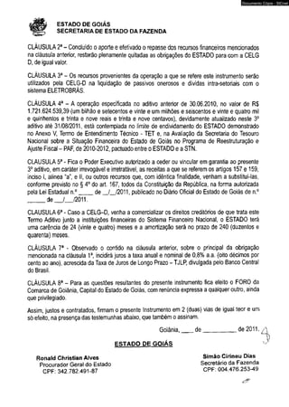 # ESTADO DE GOIÁS 
SECRETARIA DE ESTADO DA FAZENDA 
Documento Cópia - SICnet 
CLÁUSULA 2a - Concluído o aporte e efetivado o repasse dos recursos financeiros mencionados 
na cláusula anterior, restarão plenamente quitadas as obrigações do ESTADO para com a CELG 
D, de igual valor. 
CLÁUSULA 3a - Os recursos provenientes da operação a que se refere este instrumento serão 
utilizados pela CELG-D na liquidação de passivos onerosos e dívidas intra-setoriais com o 
sistema ELETROBRÁS. 
CLÁUSULA 4a - A operação especificada no aditivo anterior de 30.06.2010, no valor de R$ 
1.721.624.539,39 (um bilhão e setecentos e vinte e um milhões e seiscentos e vinte e quatro mil 
e quinhentos e trinta e nove reais e trinta e nove centavos), devidamente atualizado neste 3o 
aditivo até 31/08/2011, está contemplada no limite de endividamento do ESTADO demonstrado 
no Anexo V, Termo de Entendimento Técnico - TET e, na Avaliação da Secretaria do Tesouro 
Nacional sobre a Situação Financeira do Estado de Goiás no Programa de Reestruturação e 
Ajuste Fiscal - PAF, de 2010-2012, pactuado entre o ESTADO e a STN. 
CLAUSULA 5a - Fica o Poder Executivo autorizado a ceder ou vincular em garantia ao presente 
3o aditivo, em caráter irrevogável e irretratável, as receitas a que se referem os artigos 157 e 159, 
inciso I, alinea “a", e II, ou outros recursos que, com idêntica finalidade, venham a substituí-las, 
conforme previsto no § 4o do art. 167, todos da Constituição da República, na forma autorizada 
pela Lei Estadual n.°____ de _/_/2011, publicado no Diário Oficial do Estado de Goiás de n.° 
_____ de___/__ /2011. 
CLAUSULA 6a - Caso a CELG-D, venha a comercializar os direitos creditórios de que trata este 
Termo Aditivo junto a instituições financeiras do Sistema Financeiro Nacional, o ESTADO terá 
uma carência de 24 (vinte e quatro) meses e a amortização será no prazo de 240 (duzentos e 
quarenta) meses. 
CLÁUSULA 7a - Observado o contido na cláusula anterior, sobre o principal da obrigação 
mencionada na cláusula 1a, incidirá juros a taxa anual e nominal de 0,8% a.a. (oito décimos por 
cento ao ano), acrescida da Taxa de Juros de Longo Prazo - TJLP, divulgada pelo Banco Central 
do Brasil. 
CLÁUSULA 8a - Para as questões resultantes do presente instrumento fica eleito o FORO da 
Comarca de Goiânia, Capital do Estado de Goiás, com renúncia expressa a qualquer outro, ainda 
que privilegiado. 
Assim, justos e contratados, firmam o presente Instrumento em 2 (duas) vias de igual teor e um 
só efeito, na presença das testemunhas abaixo, que também o assinam. 
Goiânia,___ de__________ de 2011. 
ESTADO DE GOIÁS 
Ronald Christian Alves 
Procurador Geral do Estado 
CPF: 342.782.491-87 
Simão Cirineu Dias 
Secretário da Fazenda 
CPF: 004.476.253-49 
 