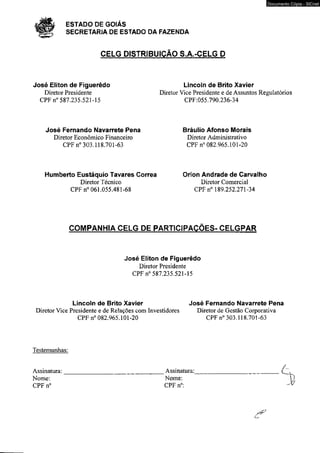 # ESTADO DE GOIÁS 
SECRETARIA DE ESTADO DA FAZENDA 
CELG DISTRIBUIÇÃO S.A.-CELG D 
José Eliton de Figuerêdo Lincoln de Brito Xavier 
Documento Cópia - SICnet 
Diretor Presidente Diretor Vice Presidente e de Assuntos Regulatórios 
CPF n° 587.235.521-15 CPF:055.790.236-34 
José Fernando Navarrete Pena Bráulio Afonso Morais 
Diretor Econômico Financeiro Diretor Administrativo 
CPF n° 303.118.701-63 CPF n° 082.965.101-20 
Humberto Eustáquio Tavares Correa Orion Andrade de Carvalho 
Diretor Técnico Diretor Comercial 
CPFn® 061.055.481-68 CPF n° 189.252.271-34 
COMPANHIA CELG DE PARTICIPAÇÕES- CELGPAR 
José Eliton de Figuerêdo 
Diretor Presidente 
CPF n° 587.235.521-15 
Lincoln de Brito Xavier José Fernando Navarrete Pena 
Diretor Vice Presidente e de Relações com Investidores Diretor de Gestão Corporativa 
CPF n° 082.965.101-20 CPF n° 303.118.701-63 
Testemunhas: 
/ 
Assinatura:________________________________Assinatura:____________________________ 
Nome: Nome:  
CPF n° CPF n°: ^ 
 