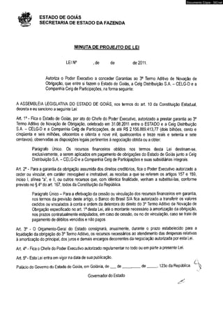 # ESTADO DE GOIÁS 
SECRETARIA DE ESTADO DA FAZENDA 
MINUTA DE PROJEJTO DE LEI 
LEIN0 , de de de 2011. 
Autoriza o Poder Executivo a conceder Garantias ao 3o Termo Aditivo de Novação de 
Obrigação, que entre si fazem o Estado de Goiás, a Celg Distribuição S.A. - CELG-D e a 
Companhia Celg de Participações, na forma seguinte: 
A ASSEMBLÉIA LEGISLATIVA DO ESTADO DE GOIÁS, nos termos do art. 10 da Constituição Estadjal, 
decreta e eu sanciono a seguinte Lei: 
Art. 1o - Fica o Estado de Goiás, por ato do Chefe do Poder Executivo, autorizado a prestar garantia ao 3o 
Termo Aditivo de Novação de Obrigação, celebrado em 31.08.2011 entre o ESTADO e a Celg Distribuição 
S.A, - CELG-D e a Companhia Celg de Participações, de até R$ 2.156.889.413,77 (dois bilhões, cento e 
cinqüenta e seis milhões, oitocentos e oitenta e nove mil, quatrocentos e treze reais e setenta e sete 
centavos), observadas as disposições legais pertinentes à negociação obtida ou a obter: 
Parágrafo Único. Os recursos financeiros obtidos nos termos desta Lei destinam-se, 
exclusivamente, a serem aplicados em pagamento de obrigações do Estado de Goiás junto a Celg 
Distribuição S.A. - CELG-D e a Companhia Celg de Participações e suas subsidiárias integrais. 
Art. 2o - Para a garantia da obrigação assumida dos direitos creditórios, fica o Poder Executivo autorizado a 
ceder ou vincular, em caráter irrevogável e irretratável, as receitas a que se referem os artigos 157 e 159, 
inciso lr alínea “a", e II, ou outros recursos que, com idêntica finalidade, venham a substitui-las, conforme 
previsto no § 4o do art. 167, todos da Constituição da República. 
Parágrafo Único - Para a efetivação da cessão ou vinculação dos recursos financeiros em garantia, 
nos termos da previsão deste artigo, o Banco do Brasil S/A fica autorizado a transferir os valores 
cedidos ou vinculados à conta e ordem da detentora do direito do 3o Termo Aditivo de Novação de 
Obrigação especificado no art. 1o desta Lei, até o montante necessário à amortização da obrigação, 
nos prazos contratualmente estipulados, em caso de cessão, ou no de vinculação, caso se trate de 
pagamento de débitos vencidos e não pagos. 
Art. 3o - O Orçamento-Geral do Estado consignará, anualmente, durante o prazo estabelecido para a 
liquidação da obrigação do 3o Termo Aditivo, os recursos necessários ao atendimento das despesas relativas 
à amortização do principal, dos juros e demais encargos decorrentes da negociação autorizada por esta Lei. 
Art. 4o - Fica o Chefe do Poder Executivo autorizado regulamentar no todo ou em parte a presente Lei. 
Art. 5o - Esta Lei entra em vigor na data de sua publicação. 
, r A 
Palácio do Governo do Estado de Goiás, em Goiânia, de__ de_________de------- , 123o da República. ^ 
Governador do Estado 
Documento Cópia - SICnet 
 