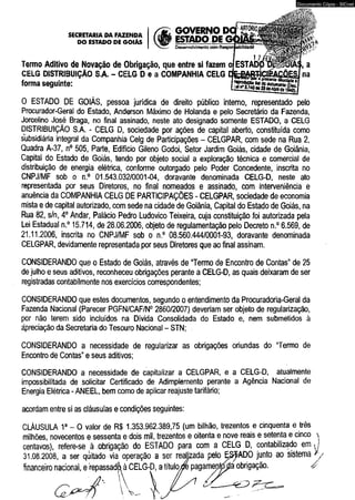 GOVERNO D 
ESTADO P 
Desenvolvimento com 
SECRETARIADA FAZENDA I r m n f t n r r 
DO ESTADO DE GOIÁS | V^ 1 DE G 
Termo Aditivo de Novação de Obrigação, que entre si fazem ofESTAD 
CELG DISTRIBUIÇÃO S.A. - CELG D e a COMPANHIA CELG 
forma seguinte: 
0 ESTADO DE GOIÁS, pessoa jurídica de direito público interno, representado pelo 
Procurador-Geral do Estado, Anderson Máximo de Holanda e pelo Secretário da Fazenda, 
Jorcelino José Braga, no final assinado, neste ato designado somente ESTADO, a CELG 
DISTRIBUIÇÃO S.A. - CELG D, sociedade por ações de capital aberto, constituída como 
subsidiária integral da Companhia Celg de Participações - CELGPAR, com séde na Rua 2, 
Quadra A-37, n° 505, Parte, Edifício Gileno Godoi, Setor Jardim Goiás, cidade de Goiânia, 
Capitai do Estado de Góiás, tendo por objeto social a exploração técnica e comercial de 
distribuição de energia elétrica, conforme outorgado pelo Poder Concedente, inscrita no 
CNPJ/MF sob o n.° 01.543.032/0001-04, doravante denominada CELG-D, neste ato 
representada por seus Diretores, no final nomeados e assinado, com interveniência e 
anuência da COMPANHIA CELG DE PARTICIPAÇÕES - CELGPAR, sociedade de economia 
mista e de capital autorizado, com sede na cidade de Goiânia, Capital do Estado de Goiás, na 
Rua 82, s/n, 4o Andar, Palácio Pedro Ludovico Teixeira, cuja constituição foi autorizada pela 
Lei Estadual n.° 15.714, de 28.06.2006, objeto de regulamentação pelo Decreto n.° 6.569, de 
21.11.2006, inscrita no CNPJ/MF sob o n.° 08.560.444/0001-93, doravante denominada 
CELGPAR, devidamente representada por seus Diretores que ao final assinam. 
CONSIDERANDO que o Estado de Goiás, através de “Termo de Encontro de Contas” de 25 
de julho e seus aditivos, reconheceu obrigações perante a CELG-D, as quais deixaram de ser 
registradas contabilmente nos exercidos correspondentes; 
CONSIDERANDO que estes documentos, segundo o entendimento da Procuradoria-Geral da 
Fazenda Nacional (Parecer PGFN/CAF/N0 2860/2007) deveriam ser objeto de regularização, 
por não terem sido incluídos na Dívida Consolidada do Estado e, nem submetidos à 
ápreciação da Secretaria do Tesouro Nacional - STN; 
CONSIDERANDO a necessidade de regularizar as obrigações oriundas do “Termo de 
Encontro de Contas” e seus aditivos; 
CONSIDERANDO a necessidade de capitalizar a CELGPAR, e a CELG-D, atualmente 
impossibilitada de solicitar Certificado de Adimplemento perante a Agência Nacional de 
Energia Elétrica - ANEEL, bem como de aplicar reajuste tarifário; 
acordam entre si as cláusulas e condições seguintes: 
CLÁUSULA 1a - O valor de R$ 1.353.962.389,75 (um bilhão, trezentos e cinqüenta e três 
milhões, novecentos e sessenta e dois mil, trezentos e oitenta e nove reais e setenta e cinco  
centavos), refere-se à obrigação do ESTADO para com a CELG D, contabilizado em y 
31.08.2008, a ser quitado via operação a ser reajjzada pelo Ejã^ADO junto ao sistema */ 
financeiro nacional, e repassadô à CELG-D, a título^fe pagamep^a obrigação. á 
 
Documento Cópia - SICnet 
 