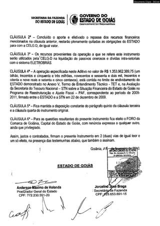 SECRETARIA DA FAZENDA GOVERNO DO , 
DO ISTADODí GOIÁS ESTADO DE G01A5 
Deserrvoivimento com Responsabilidade 
CLÁUSULA 2a - Concluído o aporte e efetivado o repasse dos recursos financeiros 
mencionados na cláusula anterior, restarão plenamente quitadas as obrigações do ESTADO 
para com a CELG D, de igual valor. 
CLÁUSULA 3a - Os recursos provenientes da operação a que se refere este instrumento 
serão utilizados pelayCELG-D na liquidação de passivos onerosos e dividas intra-setoriais 
com o sistema ELETROBRÁS. 
CLÁUSULA 4a - A operação especificada neste Aditivo no valor de R$ 1.353.962.389,75 (um 
bilhão, trezentos e cinqüenta e três milhões, novecentos e sessenta e dois mil, trezentos e 
oitenta e nove reais e setenta e cinco centavos), está contida no limite de endividamento do 
ESTADO demonstrado no Anexo V, Termo de Entendimento Técnico - TET e, na Avaliação 
qp Secretaria do Tesouro Nacional - STN sobre a Situação Financeira do Estado de Goiás no 
Programa de Reestruturação e Ajuste Fiscal - PAF, correspondente ao período de 2009- 
2011, firmado entre o ESTADO e a STN em 22 de dezembro de 2009. 
CLÁUSULA 5a - Fica mantida a disposição constante do parágrafo quinto da cláusula terceira 
e a cláusula quarta do instrumento original. 
CLÁUSULA 6a - Para as questões resultantes do presente instrumento fica eleito o FORO da 
Comarca de Goiânia, Capital do Estado de Goiás, com renúncia expressa a qualquer outro, 
ainda que privilegiado. 
Assim, justos e contratados, firmam o presente Instrumento em 2 (duas) vias de igual teor e 
um só efeito, na presença das testemunhas abaixo, que também o assinam. 
0. 
Tafe. Dr. Joveaay S. C. Oliveira 
5»OnCÍO- OOlfoilA j/* ^ 
ESTADO DE GOIÁS 
CPF: 772.230.551-20 
Documento Cópia - SICnet 
 