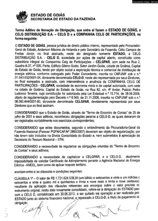 ESTADO DE GOIÁS 
SECRETARIA DE ESTADO DA FAZENDA 
Documento Cópia - SICnet 
Termo Aditivo de Novação de Obrigação, que entre si fazem o ESTADO DE GOIÁS, a 
CELG DISTRIBUIÇÃO S.A. - CELG D e a COMPANHIA CELG DE PARTICIPAÇÕES, na 
forma seguinte: 
O ESTADO DE GOIÁS, pessoa jurídica de direito público interno, representado pelo Procurador- 
Geral do Estado, Anderson Máximo de Holanda e pelo Secretário da Fazenda, Célio Campos de 
Freitas Júnior, no final assinado, neste ato designado somente ESTADO, a CELG 
DISTRIBUIÇÃO S A - CELG D, sociedade por ações de capital aberto, constituída como 
subsidiária integral da Companhia Celg de Participações - CELGPAR, com sede na Rua 2, 
Quadra A-37, n° 505, Parte, Edifício Gileno Godoi, Setor Jardim Goiás, cidade de Goiânia, Capital 
do Estado de Goiás, tendo por objeto social a exploração técnica e comercial de distribuição de 
energia elétrica, conforme outorgado pelo Poder Concedente, inscrita no CNPJ/MF sob o n.° 
01.543.032/0001-04, doravante denominada CELG-D, neste ato representada por seus Diretores, 
no final nomeados e assinado, com interveniência e anuência da COMPANHIA CELG DE 
PARTICIPAÇÕES - CELGPAR, sociedade de economia mista e de capital autorizado, com sede 
na cidade de Goiânia, Capital do Estado de Goiás, na Rua 82, s/n, 4o Andar, Palácio Pedro 
Ludovico Teixeira, cuja constituição foi autorizada pela Lei Estadual n.° 15.714, de 28.06.2006, 
objeto de regulamentação pelo Decreto n.° 6.569, de 21.11.2006, inscrita no CNPJ/MF sob o n.° 
08.560.444/0001-93, doravante denominada CELGPAR, devidamente representada por seus 
Diretores que ao final assinam. 
CONSIDERANDO que o Estado de Goiás, através de “Termo de Encontro de Contas" de 25 de 
julho de 2001 e seus aditivos, reconheceu obrigações perante a CELG-D, as quais deixaram de 
ser registradas contabilmente nos exercícios correspondentes; 
CONSIDERANDO que estes documentos, segundo o entendimento da Procuradoria-Geral da 
Fazenda Nacional (Parecer PGFN/CAF/N0 2860/2007) deveriam ser objeto de regularização, por 
não terem sido incluídos na Dívida Consolidada do Estado e, nem submetidos à apreciação da 
Secretaria do Tesouro Nacional - STN; 
CONSIDERANDO a necessidade de regularizar as obrigações oriundas do “Termo de Encontro 
de Contas” e seus aditivos; 
CONSIDERANDO a necessidade de capitalizar a CELGPAR, e a CELG-D, atualmente 
impossibilitada de solicitar Certificado de Adimplemento perante a Agência Nacional de Energia 
Elétrica - ANEEL, bem como de aplicar reajuste tarifário; 
acordam entre si as cláusulas e condições seguintes: 
CLÁUSULA 1a - O valor de R$ 1.721.624.539,39 (um bilhão e setecentos e vinte e um milhões e 
seiscentos e vinte e quatro mil e quinhentos e trinta e nove reais e trinta e nove centavos), 
resultante da aplicação das cláusulas referentes aos encargos sobre o valor previsto nc 
instrumento original, nesta data novamente consolidado, refere-se à obrigação do ESTADO para 
com a CELG D, contabilizado em 30.06.2010, a ser quitado via operação a ser realizada pele 
ESTADO iunto ao sistema financeiro nacional, ejepassado à CELG-D, a título de pagamento a< 
obrig* 
/ 
/ 
 