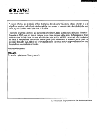 € 3 ANEEL 
A g ê n c ia N a c io n a l d e E n e r g ia E l é t r ic a 
Documento Cópia - SICnet 
A Agência informou que o reajuste tarifário da empresa deverá ocorrer no próximo mês de setembro e, se a 
situação de completa inadimplência não for resolvida, mais uma vez, a concessionária não poderá ajustar suas 
tarifas, agravando ainda mais a qrise atual, já tão séria. 
Finalmente, a Agência esclareceu que o processo administrativo, sob o qual se analisa a situação econômico-financeira 
da CELG, está em fase de instrução e que, nesse contexto, várias ações de fiscalização já foram 
implementadas. No bojo desse processo administrativo, esse sentido, a ANEEL comunicará à Concessionária 
as falhas e transgressões identificadas, fixando prazo para manifestação e apresentação de plano de 
superação do quadro atuai, após o que haverá decisão sobre a eventual abertura de processo específico para 
decretação de caducidade da concessão. 
A reunião foi encerrada 
DEMANDA: 
Encaminhar copia da memória ao governador. 
Superintendência de Relações Institucionais - SRI / Assessoria Parlamentar 
 