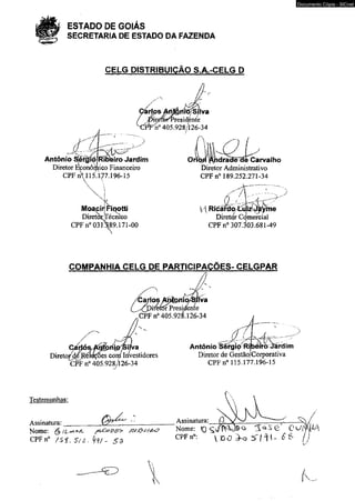 ESTADO DE GOIÁS 
SECRETARIA DE ESTADO DA FAZENDA 
CELG DISTRIBUIÇÃO S.A.-CELG D 
f k 
CarípsAf^itfiíS/Sílva 
/ piretéf^Presidénte 
XÍFFn° 405.928/126-34 
__.... 7 " 
Antônio SÍérgio 
Diretor Econômico Financeiro 
CPF n 115.177.196-15 
  
N. i 
MoaçirJViqotti 
DiretorxTécmco 
CPF n° 03089.171-00 
Oriòjí l$hdraBê~dè Carvalho 
Diretor Administrativo 
CPFn0 189.252.271-34 
/| Ricáíxloi4^i2^rVme 
Diretor Comercial 
CPFn0 307.^03.681-49 
COMPANHIA CELG DE PARTICIPAÇÕES- CELGPAR 
Direto£d[é 
Carlos y^oirio/Sííva 
rférorPresidente 
CPF n° 405.928.126-34 
►ttva 
íêes cora Investidores 
CPF n° 405.928/126-34 
A 
Antônio SérgipRi^eiro iàrdim 
Diretor de Gestão/Corporativa 
CPF n° 115.177.196-15 
■j 
Testemunhas: 
Assinatura:_______ 
Nome*, (y {t,A**-/L / a / s t * /$#/&& 
CPFn0 / S i . SU- k V - S Z 
Assinatura: _?___ 
Nome: ^ Ti ^ 0 0 
CPFn°: D O ^ -o 2 T / H - 
Documento Cópia - SICnet 
k 
 