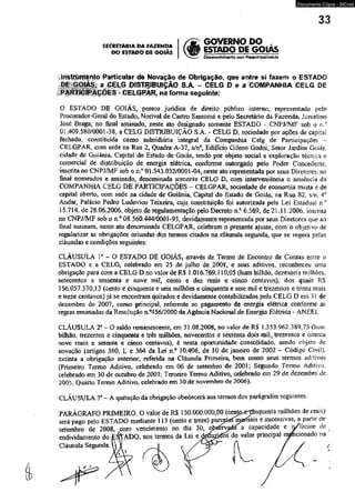 Documento Cópia - SICnet 
33 
SEÉRETARÉA DA FAZENDA 
DO ESTADO DE GOIÁS 
GOVERNO DO , 
' ESTADO DE GOIAS 
DésewoMmerto com Responsabilidade 
ínst^m^ntó Particular de Novação de Obrigação, que entre si fazem o ESTADO 
0 ESTADO DE GOIÁS, pessoa jurídica de direito público interno, representado pelo 
Procurador-Geral do Estado, Norival de Castro Santomé e pelo Secretário da Fazenda, Jorcelino 
José Braga, no final assinado, nèste ato designado somente ESTADO - CNPJ/MF sob o n.'1 
01.409,580/0001-38, a CELG DISTRIBUIÇÃO S.A. - CELG Dt sociedade por ações de capital 
fechado, constituída como subsidiária integral da Companhia Celg de Participações - 
CELGPAR, com sede na Rua 2, Quadra A-37, s/n°, Edifício Gileno Godoí, Setor Jardim Goiás, 
cidade de Goiânia, Capital do Estado de Goiás, tendo por objeto social a exploração técnica e 
comercial de distribuição de energia elétrica, confonxie outorgado pelo Poder Concedente, 
inscrita no CNPJ/MF sob o n ° 01.543.032/0001-04, neste ato representada por seus Diretores, no 
final nomeados e assinado, denominada somente CELG D, com intervemência e anuência da 
COMPANHIA CELG DE PARTICIPAÇÕES - CELGPAR, sociedade de economia mista e de 
capital aberto, com sede na cidade de Goiânia, Capital do Estado de Goiás, na Rua 82, s'n: 4o 
Andar, Palácio Pedro Ludovico Teixeira, cuja constituição foi autorizada pela Lei Estadual n.° 
15.714. de 28.06.2006. objeto de regulamentação pelo Decreto n.c 6.569, de 21.11.2006, inscrita 
no CNPJ/MF sob o n.° 08.560.444/0001 *93, devidamente representada por seus Diretores que ao 
final assinam, neste ato denominada CELGPAR. celebram o presente ajuste, conr õ objetivo de 
regularizar as obrigações oriundas dos termos citados na cláusula segunda, que se regerá pelas 
cláusulas e condições seguintes: 
CLÁUSULA P - O ESTADO DE GOIÁS, através de Termo de Encontro de Contas entre o 
ESTADO e a CELG, celebrado em 25 de julho de 2001', e seus aditivos, reconheceu uma 
obrigação para com a CELG D no vaíor de R$ 1.016.769.110,05 (hum bilhão, dezesseis milhões, 
setecentos e sessenta e nove mil, cento e dez reais e cinco centavos), dos quais RS 
156.057.330,13 (cento e cinqüenta e seis milhões e cinqüenta e sete mil e trezentos e trinta reais 
e treze centavos) já se encontram quitados e devidamente contabilizados pela CELG D em 31 de 
dezembro de 2007. como principal, referente ao pagamento de energia elétrica conforme as 
regras emanadas da Resolução n.°456/2000 da Agência Nacional de Energia Elétrica - ANEEL. 
CLÁUSULA 2“ - O saldo remanescente, em 31.08.2008, no valor de RS 1.353.962.3 89,75 (hum 
bilhão, trezentos e cinqüenta e três milhões, novecentos e sessenta dois miL/irezentos e oitenta 
nove reais e setenta e cinco centavos), é nesta oportunidade consolidado, sendo objeto de 
novação (artigos 360, I* e 364 da Lei n.° 10.406, de 10 de janeiro de 2002 - Código Civil), 
extinta a obrigação anterior, referida na Cláusula Primeira, bem como seus termos aditivos 
(Primeiro Teimo Aditivo, celebrado em 06 de setembro de 2001; Segundo Termo Aditivo, 
celebrado em 30 de outubro de 2003; Terceiro Termo Aditivo, celebrado em 29 de dezembro de 
2005; Quarto Termo Aditivo, celebrado em 30 de novembro de 2006). 
CLÁUSULA 3a - A quitação da obrigação obedecerá aos tennos dos parágrafos seguintes. 
 