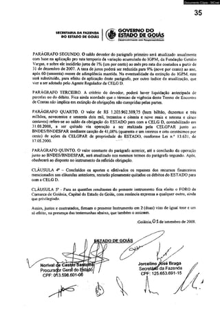 Documento Cópia - SICnet 
35 
SECRETARIA DA FAZENDA | / £ 
DO estado PE GOIÁS W ESTADO DE GQIAS 
I ^ ----■ Desenvofvimento com Responsabilidade 
PARAGRAFO SEGUNDO. O saldo devedor do parágrafo primeiro será atualizado anualmente 
cora base na aplicação pro rata temporis da variação acumulada do IGPM, da Fundação Getújio 
Vargas, e sobre ele incidirão juros de 1 % (um por cento) ao mês pro rata die contados a partir de 
31 de dezembro de 2007. A taxa de juros poderá ser reduzida para 9% (nove por cento) ao ano. 
após 60 (sessenta) meses de adimplência mantida. Na eventualidade da extinção do IGPM. este 
será substituído, para efeito de aplicação deste parágrafo, por outro índice de atualização, que 
vier a ser adotado pelo Agente Regulador da CELG D. 
PARÁGRAFO TERCEIRO. A critério do devedor, poderá haver liquidação antecipada de 
parcelas ou do débito. Fica ainda acordado que o término de vigência deste Termo de Encontro 
de Contas não implica em extinção de obrigações não cumpridas pelas partes. 
PARÁGRAFO QUARTO. O valor de RS 1.203.962.389,75 (hum bilhão, duzentos e trés 
milhões, novecentos e sessenta dois mil, trezentos e oitenta e nove reais e setenta e cinco 
centavos) refere-se ao saldo da obrigação do ESTADO para com a CELG D, contabilizado em 
31.08.2008, a ser quitado via operação a ser realizada pela CELGPAR junto ao 
BNDES/BNDESPAR mediante caução de 41,08% (quarenta e um inteiros e oito centésimos por 
cento) de ações da CELGPAR de propriedade do ESTADO, conforme Lei n.° 13.63L de 
17.05.2000. 
PARÁGRAFO QUINTO. O vaior constante do parágrafo anterior, até a conclusão da operação 
junto ao BNDES/BNDESPAR, será atualizado nos mesmos tenmos do parágrafo segundo. Após, 
obedecerá ao disposto no instrumento da referida obrigação. 
CLÁUSULA 4a - Concluídos os aportes e efetivados os repasses dos recursos financeiros 
mencionados nas cláusulas anteriores, restarão plenamente quitados os débitos do ESTADO para 
com a CELG D. 
CLÁUSULA 5* - Para as questões resultantes do presente instrumento fica eleito o FORO da 
Comarca de Goiânia, Capital do Estado de Goiás, com renúncia expressa a qualquer outro, ainda 
que privilegiado. 
Assim, justos e contratados, firmam o presente Instrumento em 2 (duas) vias de igual teor e um 
só efeito, na presença das testemunhas abaixo, que também o assinam. 
Goiânia, 0 1 de setembro de 2008. 
 
