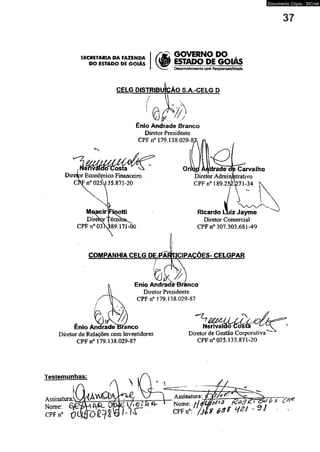 SECRETARIA DA FAZENDA 
DO ESTADO DE GOIÁS 
GOVERNO DO , 
ESTADO DE GQIAS 
Desenvolvimento com Responsabilidade 
CELG DISTRIBUIÇÃO S.A.-CELG D 
. ! 
Ênio Andrade Branco 
Diretor Presidente 
CPF n° 179.138.029-8 
lenváídcr Costa 
Diretor Econôjnico Financeiro 
CPF n° 02*J 35.873-20 
jacir 
Direror 
CPF n° 03X389.171-00 
Orftgi ÀAdradcTcfe Carvalho 
Diretor Administrativo 
CPF n° 189.25&71-34 
Ricardo Luiz Jayme 
Diretor Comercial 
CPF n° 307.303.681-49 
COMPANHIA CELG DE,J*ÃRfHCIPACÕES- CELGPAR 
Enio AndradèBranco 
Diretor Presidente 
CPF rf 179.138.029-87 
Ênio Andrade Branco 
Diretor de Relações com Investidores 
CPF n° 179.138.029-87 
DiretoT de Gestão Corporativa 
CPFn0 025.135.871-20 
Testemunhas: 
Assinatura:^ 
Nome: 
C P F n 0 0 
Assinatura: 7p? 
0| Nome: [ji/LMí*1' 0 
CPFn0: J jJ g é>3$ ~ ^ 
Documento Cópia - SICnet 
irr~ c # ' 
 