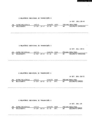 I RELATÚRIO INDIUIDUAL DE TRANSMISSAO 1 
Documento Cópia - SICnet 
.14 SET. 2011 20:49 
NO. OUTRO FAC-SÍMILE INÍCIO_____ DURACfiO MODO__ PAGINAS 01 06121928371 14 SET. 20:47 01'28 ENU. 00 DROESCUULMTEANDTOO_ EN_RO_SC_AD_O 
C RELATÓRIO INDIUIDUfiL DE TRANSMISSAO 3 
NO. OUTRO FAC-SÍMILE INÍCIO DURACfiO MODO 
14 SET. 2011 20:51 
01 06121928371 14 SET. 20:49 01’32 EHU, FÓGINftS RESULTADO____ 00 DOCUMENTO ENROSCADO 
[ RELATÚRIO INDIUIDUAL DE TRANSMISSfíü 1 
NO. OUTRO FAC-SÍMILE INÍCIO DURfíCfiO MODO 
14 SET. 2011 20:53 
01 06121928371 14 SET. 20:52 01’33 ENU. FÓGINAS RESULTADO___ 00 DOCUMENTO ENROSCf 
I RELPTdRIO INDIUIDUAL DE TRANSMISSÃO 3 
14 SET. 2011 20: 
N01O , O06U1T2R1O9 2F8A3C7-1S ÍMILE 1IN4 ÍCSIEOT_. _20_:5_4 _ 0DU1R'3P0C ftO MEONDUO. F0Ó0 GINAS RDEOSCUULMTEANDTOO ENROSí 
 