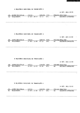 I RB_ATÚRIO INDIUIDUAL DE TRANSMISSÃO ] 
Documento Cópia - SICnet 
.14 SET. 2011 20:59 
HO. OUTRO FAC-SÍMILE IM fC IO_____PURftCflO KG DO FhGINAS 01 06Í21928371 14 SET. 20:57 RESULTADO_____ S2’44 ENU. 01 DDCUMENTD ENROSCADO 
[ RELATÚRID INDIUIDUAL DE TRANSMISSftü 3 
14 SET- 2011 21:02 
N01O . P0U6T1R2O1 92F8S3C7-1S ÍMILE I1N4 ÍCSIEOT_. _21_:0_0 _ 0EU1R!2flC9 fiO MEONDUO. F0f0l GINAS DREOSCUULMTEANDTOO_ E_NR_OS_CA_DO 
C RELATÚRIO INDIUIDUAL DÊ TRANSMISSAO 3 
14 SET. 2011 21:04 
0M1O , 0Q6U1T2RO19 2F8A3C7-1S ÍMILE 1IN4 ÍCSIEOT_. 2_1_:03_ _ 0PU1R’4flC0f iO MEONDUO. 0PÁ0 GINAS DROESCUULMTEANDTOO_ EN_R_OS_CA_DO 
I RELATÚRIO INDIUIDUAL DE TRANSMISSÃO 1 
14 SET. 2011 21:07 
N01O - O06U1TR2O1 92F8A3C7-1S ÍMILE I1N4 ÍCSIEOT_. _21_:0_5 _ 0DU1R'4A3C fiO MEONDUO. P0Ó0 GlNflS DROESCUULMTEANDTOO_ EN_RO_SC_AD_O 
 