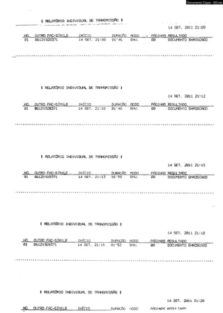 I RELATÚRIÜ INDIUIDUAL DE TRANSMISSftO 1 
_ — ... '■ • 14 SET. 201121:09 
NO. OUTRO FAC-SÍMILE INÍCIO_____ DÜRhChO MODO * PÁGINAS 01 06121928371 14 SET. 21:08 01’46 ENU. 00 DREOSCUULMTEANDTOO_ EN_RO_SC_AD_O 
l RELATÓRIO INDIUIDUAL DE TRANSMISSÃO 3 
14 SET. 2011 21:12 
N01O . 0O6U1T2R1O9 2F8A3C7-1S ÍMILE 1IN4 ÍCSEIOT_. _21*_. 1_0 _0DU1R’ A48CÁ O EMNOUDO, 0PÁ0 GINAS; DROESCUULMTEANDTOO_ E_NR_OS_CA_DO_ ^ 
[ RELATÓRIO INDIUIDUAL DE TRANSMISSÁO 1 
14 SET. 2011 21:15 
NO. OUTRO FAC-SÍMILE - .. INÍCIO____ DURACÁO MODO PÁGINAS RESULTADO_____ 
•01 06121928371 14 SET. 21:13 01f50 ENU. 00 DOCUMENTO ENROSCADO 
l RELATÚRIÜ INDIUIDUAL DE TRANSMISSÁO ] 
14 SET. 2011 21:18 
0N1ÇL _O06U1T2RQ19 2F8A3C7-1S ÍMILE 1IN4 ÍCSIEOT_. _21_:1_6 _ 0D1U*R5A2C ÁO MENODUO. __ 0PÁ0 GINAS RDEOSCUULMTEANDTOO _EN_RO_SC_AD_O 
I RELATÓRIO INDIUIDUAL DE TRANSMISSÁO 3 
14 SET. 2011 21:20 
NQ._ OUTRO FAC-SÍMILE INÍCIO_____DURACÁO MODO' PÁRíNGS p p q i n T a n n 
Documento Cópia - SICnet 
 