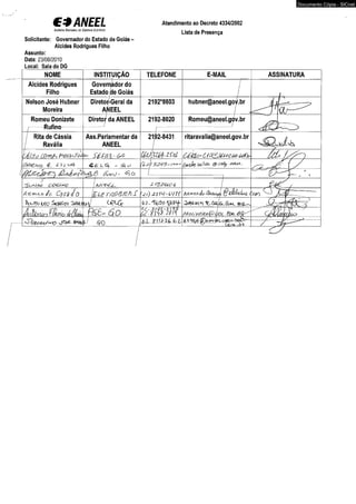 € 3 ANEEL 
A g è h c ía Ha c io M d e É n e r g iã E L ét r iô a 
Atendimento ao Decreto 4334/2002 
Lista de Presença 
Solicitante: Governador do Estado de Goiás - 
Alcides Rodrigues Filho 
Assunto: 
Data: 23/08/2010 
Local: Sala do DG 
NOME INSTITUIÇÃO TELEFONE E-MAIL 
Alcides Rodrigues 
Filho 
Governador do 
Estado Ále Goiás 
Nelson José Hubner 
Moreira 
Diretor-Geral da 
ANEEL 
2192*8603 hubner@aneel.gov.br 
Romeu Donizete 
Rufino 
Diretor da ANEEL 2192-8020 Romeu@aneel.gov.br 
Rita de Cássia 
Ravália 
Ass.Parlamentar da 
ANEEL 
2192-8431 ritaravalia@aneel.gov.br 
ô ê ltO ' 6 F%Zjéft>lá0-6o1}y 
<&£ LG) _ (Sl O í/J ) 3443-/° 
{&oJ' ^ O 
'Suj4m> q04Mq 
Arsvnnílo-Aftmrrnéo CdSdíO' iZ te r r tfô tz to S ÚACLu#!) fêüJkhobé ( 
j^Vo U'o 
èf&m r6 B r- 6. 0 . 
- 3?Oi-6 i j s 
é i j r f r z m Aroiíveiffà&vOL. 
m tip G/p) 
Documento Cópia - SICnet 
 