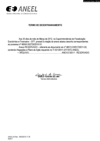 ÃNEtL 
A g ê n c i a N a c i o n a l d e E n e r g i a E l é t r i c a 
TERMO DE DESENTRANHAMENTO 
Aos 30 dias do mês de Março de 2012, na Superintendência de Fiscalização 
Econômica e Financeira - SFF, procedi à criação do anexo abaixo descrito correspondentes 
ao processo n° 48500.000729/2010-51. 
Anexo RESERVADO - referente ao documento sic n° 48513.030517/2011-00, 
contendo Alegações e Plano de Ação requerido no TI 001/2011-SFF/SFE-ANEEL. 
• ARQUIVO.................................................. ANEXO 00011 - RESERVADO 
Técnico Administrativo 
ANEEL/SICNet - 30/03/2012 17:26 
002571 
Documento Cópia - SICnet 
 
