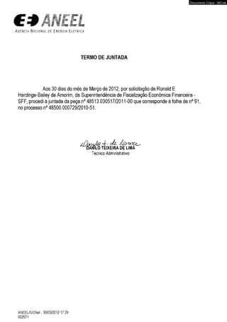 ÃNEtL 
A g ê n c i a N a c i o n a l d e E n e r g i a E l é t r i c a 
TERMO DE JUNTADA 
Aos 30 dias do mês de Março de 2012, por solicitação de Ronald E. 
Hardinge-Bailey de Amorim, da Superintendência de Fiscalização Econômica Financeira - 
SFF, procedi à juntada da peça n° 48513.030517/2011-00 que corresponde à folha de n° 91, 
no processo n° 48500.000729/2010-51. 
Técnico Administrativo 
ANEEL/SICNet - 30/03/2012 17:29 
002571 
Documento Cópia - SICnet 
 