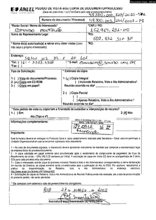 E9ANEEL PtülüU üt V,bl A e/0U ^ UPIA ut UUÜUMtNIU/KKUÜtbbU 
, f.r,. (Deve ser preenchido 1 (um)‘ formulário parà cada processo/documento) . 
........................................................................ H Z t t Q . o o o . t < 2 3 / à o l O 
a:- ■ u : 
Número do documento/ ProcessqÇ> M 2 .S 9 0 , ex>3. <23 duooT - V 2 
•Razão Social / Nome do Interessado1 
Nome do Representante Legal 
* Nome do(a) autorizado(a) a retirar e/ou obter vistas (caso 
não seja o próprio interessado) 
*CNPJ / RG: 
*RG: ! 
SDSJ, & 3 J . <>$? 
•RG: 
Endereço: i&Suj (o^ P l . g AP. Go1 
*Tel.:( )(,) - 3 3 0 ^ , 5 3 0 ^ 
•FaxM) 
* E-mail: ox>v, 
Tipo de Solicitação: 
1- ( ) Vista do documento/Processo. 
2- (><J Cópia em CD-ROM. 
3- ( ) Cópia em papel2. 
* Extensão da cópia: 
1- (X ) Cópia Integral 
( ) Incluindo Relatório, Voto e Ato Administrativo3 
Reunião ocorrida no dia4_______________ 
2 •( ) Cópia Parcial 
( ) ______________________________________ 
{ ) Apenas Relatório, Voto e Ato Administrativo3 
Reunião ocorrida no dia4___________ 
• Este pedido de vista ou cópia tem a finalidade de subsidiar a interposição de recurso? 
1-( ) Sim 2-j(^Náo 
_____________Ato (Tipo e n°) ___________ 
Informações complementares: 
Importante: 
_48513.0lQ004/2nip.nn . ja v ia 
3 h i t t L -PROTOCOLO -«Frtai;------- 
ié_J2 
Este formulário deverá ser entregue no Protocolo-Gerai e. após cadastramento realizado pela Secretaria - Geral, será encaminhado à 
Unidade Organizacional em que se encontrar o processo e/ou documento 
1 - No caso de documenlos sigilosos, o interessado deverá apresentar instrumento de mandato que comprove a representação legal 
da empresa titular do processo/documento. 
2 ■ A cópia solicitada em papel somente será providenciada após o recebimento do comprovante de pagamento da Guia de 
Recolhimento da Uniào - GRU (RS 0,50 centavos por fclha). A solicitação de cópia em midia CD deve vir acompanhada de 2 (dois) 
CDs para cada processo e/ou documento 
3 - Caso o interessado solicite cópia do processo incluindo Relatório.Volo e Ato Administrativo correspondentes à última deliberação 
em reunião da Diretoria, as cópias somente serão providenciadas após a publicação do Ato no DOU. Por oportuno, ressaltamos a 
prática da disponibilizaçâo do Relatório Voto e Ato Administrativo no endereço eletrônico 
http://www.aneel.cov br/area. cfm'?idArea=425. 
4 - Solicitações de cópias do Relatório, Voto e Ato Adminiátrativo de Reunião Pública ainda não realizada, até a data de protocolizarão 
do presente pedido, não serão atendidas 
* Os campos com asterisco são de preenchimento obrigatório._______________________________________ 
9 l$ 8 P- ? de MA &C o - de â D L P 
Documento Cópia - SICnet 
 