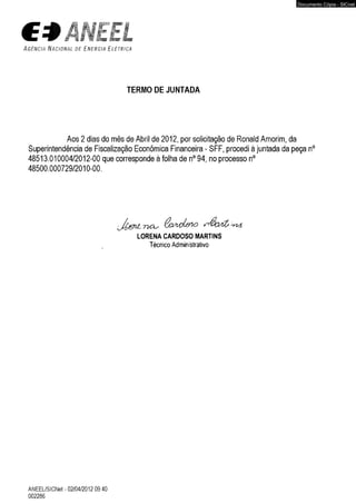 ÃNEtL 
A g ê n c i a N a c i o n a l d e E n e r g i a E l é t r i c a 
TERMO DE JUNTADA 
Aos 2 dias do mês de Abril de 2012, por solicitação de Ronald Amorim, da 
Superintendência de Fiscalização Econômica Financeira - SFF, procedi à juntada da peça 
48513.010004/2012-00 que corresponde à folha de n° 94, no processo n° 
48500.000729/2010-00. 
LORENA CARDOSO MARTINS 
Técnico Administrativo 
ANEEL/SICNet - 02/04/2012 09:40 
002286 
Documento Cópia - SICnet 
 